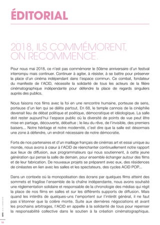 ÉDITORIAL
2018, ILS COMMÉMORENT,
ON RECOMMENCE.
Pour nous mai 2018, ce n’est pas commémorer le 50ème anniversaire d’un festival
interrompu mais continuer. Continuer à agiter, à résister, à se battre pour préserver
la place d’un cinéma indépendant dans l’espace commun. Ce combat, fondateur
du manifeste de l’ACID, nécessite la solidarité de tous les acteurs de la filière
cinématographique indépendante pour défendre la place de regards singuliers
auprès des publics.
Nous faisons nos films avec la foi en une rencontre humaine, porteuse de sens,
porteuse d’un lien qui se délite partout. En 68, le temple cannois de la cinéphilie
devenait lieu de débat politique et poétique, démocratique et idéologique. La salle
doit rester aujourd’hui l’espace public où la diversité de points de vue peut être
mise en partage, découverte, débattue ; le lieu du rêve, de l’invisible, des premiers
baisers... Notre héritage et notre modernité, c’est dire que la salle est désormais
une zone à défendre, un endroit nécessaire de notre démocratie.
Forts de nos partenaires et d’un maillage français de cinémas art et essai unique au
monde, nous avons à cœur à l’ACID de réenchanter continuellement notre rapport
aux lieux de diffusion, aux programmateurs qui nous soutiennent, à cette jeune
génération qui pense la salle de demain, pour ensemble échanger autour des films
et de leur fabrication. De nouveaux projets se préparent avec eux, des résidences
de cinéastes en lien avec les salles et les spectateurs, des cycles ACID POP...
Dans un contexte où la monopolisation des écrans par quelques films atteint des
sommets et fragilise l’ensemble de la chaîne indépendante, nous avons souhaité
une règlementation solidaire et responsable de la chronologie des médias qui régit
la place de nos films en salles et sur les différents supports de diffusion. Mais
quand les intérêts de quelques-uns l’emportent sur l’intérêt général, il ne faut
pas s’étonner que la colère monte. Suite aux dernières négociations et avant
les prochains arbitrages, l’ACID en appelle à la solidarité de tous pour repenser
la responsabilité collective dans le soutien à la création cinématographique.
06
EDITO-ACID-CANNES2018
 
