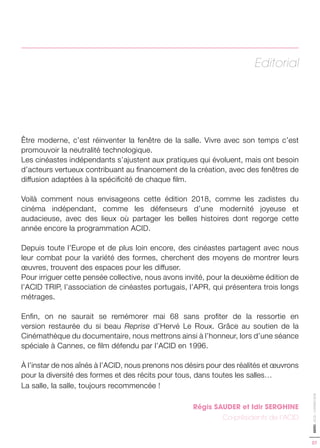 07
EDITO-ACID-CANNES2018
Editorial
Être moderne, c’est réinventer la fenêtre de la salle. Vivre avec son temps c’est
promouvoir la neutralité technologique.
Les cinéastes indépendants s’ajustent aux pratiques qui évoluent, mais ont besoin
d’acteurs vertueux contribuant au financement de la création, avec des fenêtres de
diffusion adaptées à la spécificité de chaque film.
Voilà comment nous envisageons cette édition 2018, comme les zadistes du
cinéma indépendant, comme les défenseurs d’une modernité joyeuse et
audacieuse, avec des lieux où partager les belles histoires dont regorge cette
année encore la programmation ACID.
Depuis toute l’Europe et de plus loin encore, des cinéastes partagent avec nous
leur combat pour la variété des formes, cherchent des moyens de montrer leurs
œuvres, trouvent des espaces pour les diffuser.
Pour irriguer cette pensée collective, nous avons invité, pour la deuxième édition de
l’ACID TRIP, l’association de cinéastes portugais, l’APR, qui présentera trois longs
métrages.
Enfin, on ne saurait se remémorer mai 68 sans profiter de la ressortie en
version restaurée du si beau Reprise d’Hervé Le Roux. Grâce au soutien de la
Cinémathèque du documentaire, nous mettrons ainsi à l’honneur, lors d’une séance
spéciale à Cannes, ce film défendu par l’ACID en 1996.
À l’instar de nos aînés à l’ACID, nous prenons nos désirs pour des réalités et œuvrons
pour la diversité des formes et des récits pour tous, dans toutes les salles…
La salle, la salle, toujours recommencée !
Régis SAUDER et Idir SERGHINE
Co-présidents de l’ACID
 