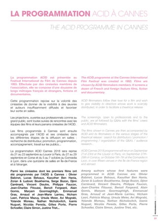 09
PROGRAMMATION-ACID-CANNES2018
LA PROGRAMMATION ACID À CANNES
THE ACID PROGRAMME IN CANNES
La programmation ACID est présentée au
Festival International du Film de Cannes depuis
1993. Effectuée par des cinéastes membres de
l’association, elle se compose d’une douzaine de
longs métrages français et étrangers, fictions et
documentaires.
Cette programmation repose sur la volonté des
cinéastes de donner de la visibilité à des œuvres
et auteurs insuffisamment diffusés et favoriser
leur sortie en salles.
Les projections, ouvertes aux professionnels comme au
grand public, sont toutes suivies de rencontres avec les
équipes des films et leurs parrains cinéastes de l’ACID.
Les films programmés à Cannes sont ensuite
accompagnés par l’ACID et ses cinéastes dans
les différentes étapes de la diffusion en salles :
recherche de distributeur, promotion, programmation,
accompagnement, travail sur les publics...
La programmation ACID Cannes 2018 sera reprise
du 21 au 23 septembre au Louxor à Paris, du 27 au 29
septembre en Corse et du 5 au 7 octobre au Comœdia
à Lyon, dans une quinzaine de salles en Île-de-France
et à l’étranger.
Parmi les cinéastes dont les premiers films ont
été programmés par l’ACID à Cannes : Olivier
Babinet, Lucas Belvaux, Kaouther Ben Hania,
Zoran & Ludovic Boukherma, Serge Bozon, Djinn
Carrénard, Vincent Dieutre, Philippe Faucon,
Jean-Charles Fitoussi, Benoit Forgeard, Alain
Gomis, Maryam Goormaghtigh, Emmanuel
Gras, Arnaud et Jean-Marie Larrieu, Hicham
Lasri, Patricia Mazuy, Ursula Meier, Avi Mograbi,
Yolande Moreau, Nathan Nicholovitch, Ioanis
Nuguet, Nicolás Pereda, Gilles Porte, Pierre
Schoeller, Claire Simon, Justine Triet...
The ACID programme at the Cannes International
Film Festival was created in 1993. Films are
chosen by ACID filmmakers members. It screens a
dozen of French and foreign feature films, fiction
and documentary.
ACID filmmakers follow their love for a film and wish
to give visibility to directors whose work is scarcely
distributed, in order to facilitate a theatrical release.
The screenings, open to professionals and to the
public, are all followed by Q&As with the films’ crews
and ACID filmmakers.
The films shown in Cannes are then accompanied by
ACID and its filmmakers in the various stages of the
theatrical release : search for distributors / promotion /
programming / organization of the Q&A’s / audience
research...
ACID Cannes 2018 programme will rerun on September
21st-23rd at the Louxor in Paris, on September 27th-
29th in Corsica, on October 5th-7th at the Comœdia in
Lyon, in over fifteen venues in the Île-de-France region
and abroad.
Among authors whose first features were
programmed in ACID Cannes are: Olivier
Babinet, Lucas Belvaux, Kaouther Ben Hania,
Zoran & Ludovic Boukherma, Serge Bozon, Djinn
Carrénard, Vincent Dieutre, Philippe Faucon,
Jean-Charles Fitoussi, Benoit Forgeard, Alain
Gomis, Maryam Goormaghtigh, Emmanuel
Gras, Arnaud et Jean-Marie Larrieu, Hicham
Lasri, Patricia Mazuy, Ursula Meier, Avi Mograbi,
Yolande Moreau, Nathan Nicholovitch, Ioanis
Nuguet, Nicolás Pereda, Gilles Porte, Pierre
Schoeller, Claire Simon, Justine Triet, etc.
 