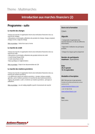 Thème : Multimarchés

                        Introduction aux marchés financiers (2)

Programme - suite
                                                                                    Durée de la formation
Le marché des changes                                                               2 jours
• Acteurs du marché et organisation interne des institutions financières face au
marché des changes                                                                  Objectifs
• Mécanismes et principales utilisations des produits de change: change comptant,
change à terme, swaps de change                                                     • Comprendre l’organisation des
                                                                                    marchés financiers, le rôle des différents
Mise en pratique : Calcul d’un cours à terme                                        intervenants,

                                                                                    • Apprendre l’utilisation des principaux
Le marché de crédit                                                                 produits,

• Acteurs du marché et organisation interne des institutions financières face au    • Intégrer les risques qu’ils comportent
marché du crédit
• Mécanismes et principales utilisations des produits dérivés de crédit
• Credit Default Swaps (CDS)                                                        Nombre de participants
• Credit Linked Notes (CLN)                                                         maximum : 8 personnes
• Bases juridiques et réglementaires

Mise en pratique : Étude d”une documentation de CLN
                                                                                    Date
                                                                                    20-21 janvier
Le marché des matières premières
                                                                                    15-16 septembre
• Acteurs du marché et organisation interne des institutions financières face au
marché des matières premières
• Les différentes classes de matières premières : énergie, métaux, produits         Modalités d’inscription
agricoles, autres matières premières et marchés liés aux matières premières
• Aperçu de produits « cash » et dérivés sur matières premières : principes et      800 € Net par jour et par personne
utilisations
                                                                                    Prestation de formation professionnelle continue
                                                                                    exonérée de TVA
Mise en pratique : Jeu de trading simplifié à partir d’évènements de marché
                                                                                    contact@actions-finance.com
                                                                                    + 33 1 47 20 37 30
                                                                                    www.actions-finance.com



                                                                                    Lieu
                                                                                    Paris Centre




                                                                                                                                       10
 