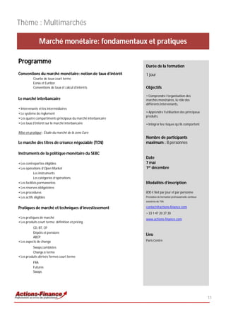 Thème : Multimarchés

               Marché monétaire: fondamentaux et pratiques

Programme
                                                                Durée de la formation
Conventions du marché monétaire: notion de taux d’intérêt       1 jour
           Courbe de taux court terme
           Eonia et Euribor
           Conventions de taux et calcul d’intérêts             Objectifs
                                                                • Comprendre l’organisation des
Le marché interbancaire                                         marchés monétaires, le rôle des
                                                                différents intervenants,
• Intervenants et les intermédiaires
• Le système de règlement                                       • Apprendre l’utilisation des principaux
                                                                produits,
• Les quatre compartiments principaux du marché interbancaire
• Les taux d’intérêt sur le marché interbancaire                • Intégrer les risques qu’ils comportent

Mise en pratique : Étude du marché de la zone Euro
                                                                Nombre de participants
Le marche des titres de créance négociable (TCN)                maximum : 8 personnes

Instruments de la politique monétaire du SEBC
                                                                Date
• Les contreparties éligibles                                   7 mai
• Les opérations d’Open Market                                  1er décembre
             Les instruments
             Les catégories d’opérations
• Les facilités permanentes                                     Modalités d’inscription
• Les réserves obligatoires
• Les procédures                                                800 € Net par jour et par personne
• Les actifs éligibles                                          Prestation de formation professionnelle continue
                                                                exonérée de TVA

Pratiques de marché et techniques d’investissement              contact@actions-finance.com
                                                                + 33 1 47 20 37 30
• Les pratiques de marché                                       www.actions-finance.com
• Les produits court terme: définition et pricing
           CD, BT, CP
           Dépôts et pensions
                                                                Lieu
           ABCP
• Les aspects de change                                         Paris Centre

          Swaps cambistes
          Change à terme
• Les produits dérivés fermes court terme
           FRA
           Futures
           Swaps




                                                                                                                   11
 