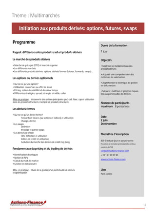 Thème : Multimarchés

       Initiation aux produits dérivés: options, futures, swaps

Programme
                                                                                              Durée de la formation

Rappel: différence entre produits cash et produits dérivés                                    1 jour

Le marché des produits dérivés                                                                Objectifs
• Marché de gré à gré (OTC) et marché organisé                                                • Maîtriser les fondamentaux des
• Les différents marchés                                                                      produits dérivés;
• Les différents produits dérivés: options, dérivés fermes (futures, forwards, swaps)…
                                                                                              • Acquérir une compréhension des
Les options ou dérivés optionnels                                                             méthodes de valorisation;

                                                                                              • Appréhender la technique de gestion
• Qu’est-ce qu’une option?
                                                                                              en delta neutre;
• Utilisation: couverture ou effet de levier
• Pricing: notion de volatilité et de valeur temps                                            • Mesurer, maîtriser et gérer les risques
• Différentes stratégies; spread, strangle, straddle, collar                                  liés aux portefeuilles de dérivés.

Mise en pratique : découverte des options principales: put, call, floor, cap et utilisation
dans les produits structurés. Exemple de produits structurés                                  Nombre de participants
                                                                                              maximum : 8 personnes
Les dérivés fermes

• Qu’est ce qu’un dérivé ferme?
         Forwards et futures (sur actions et indices) et utilisation                          Date
         Change à terme                                                                       2 juin
• Les swaps                                                                                   26 novembre
         Définition
         IR swaps et autres swaps
• Les dérivés de crédit
                                                                                              Modalités d’inscription
         CDS: définition et utilisation
         Indices de crédit et utilisation
                                                                                              800 € Net par jour et par personne
         Evolution du marché des dérivés de crédit: big bang
                                                                                              Prestation de formation professionnelle continue
                                                                                              exonérée de TVA
Fondamentaux du pricing et du trading de dérivés
                                                                                              contact@actions-finance.com
• Identification des risques                                                                  + 33 1 47 20 37 30
• Notion de NPV
                                                                                              www.actions-finance.com
• Calcul du mark-to-market
• Gestion en delta neutre

Mise en pratique : étude de la gestion d’un portefeuille de dérivés                           Lieu
et optimisation
                                                                                              Paris Centre




                                                                                                                                                 12
 