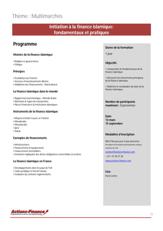 Thème : Multimarchés
                                         Initiation à la finance islamique:
                                            fondamentaux et pratiques

Programme
                                                                          Durée de la formation

Histoire de la finance islamique                                          1 jour

• Religion et gouvernance
• Ethique
                                                                          Objectifs
                                                                          • Comprendre le fondamentaux de la
Principes                                                                 finance islamique

• Prohibition de l’intérêt                                                • Découvrir les instruments principaux
• Secteurs d’investissements illicites                                    de la finance islamique
• Validation des financements - Sharia Board.
                                                                          • Maîtriser le vocabulaire de base de la
                                                                          finance islamique
La finance islamique dans le monde

• Rappel macroéconomique – Monde Arabe
• Montants & Types de transactions                                        Nombre de participants
• Places Financières & Institutions Islamiques                            maximum : 8 personnes

Instruments de la finance islamique
                                                                          Date
• Moyens d’éviter l’usure et l’intérêt
• Moudaraba
                                                                          13 mars
• Mousharaka                                                              15 septembre
• Ijara
• Sukuk
                                                                          Modalités d’inscription
Exemples de financements
                                                                          800 € Net par jour et par personne
• Infrastructures                                                         Prestation de formation professionnelle continue
• Financements d’équipements                                              exonérée de TVA
• Financements immobiliers                                                contact@actions-finance.com
• Emissions répliquant des dettes obligataires convertibles en actions.
                                                                          + 33 1 47 20 37 30

La finance islamique en France                                            www.actions-finance.com

• Développements dans les pays de l’UE
• Cadre juridique et fiscal Français                                      Lieu
• Evolution du contexte règlementaire.
                                                                          Paris Centre




                                                                                                                             13
 