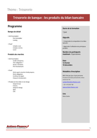 Thème : Trésorerie

           Trésorerie de banque : les produits du bilan bancaire

Programme
                                                  Durée de la formation
Banque de détail                                  1 jour

• Actif (exemples)
          Prêt immobilier                         Objectifs
          Leasing
                                                  • Comprendre la composition d’un bilan
                                                  bancaire;
• Passif
           Compte a vue                           • Apprendre l’utilisation des principaux
           Compte a terme                         produits.
           Livret
                                                  Nombre de participants
Produits des marchés                              maximum : 8 personnes

• Actif (exemples)
          Crédit entreprises,                     Date
          Titre obligataire /                     12 février
          Action, titrisation,                    10 décembre
          Prêt interbancaire

• Passif
           Dette ayant caractère fonds propres,   Modalités d’inscription
           Dette obligataire,
           Certificat de dépôt,                   800 € Net par jour et par personne
           Emprunt interbancaire                  Prestation de formation professionnelle continue
                                                  exonérée de TVA

• Produits de hors bilan et de change             contact@actions-finance.com
        Swap de taux
                                                  + 33 1 47 20 37 30
        Futures,
        Swap de change,                           www.actions-finance.com
        Spot,
        CDS
                                                  Lieu
                                                  Paris Centre




                                                                                                     16
 