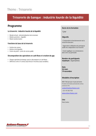 Thème : Trésorerie

        Trésorerie de banque : industrie lourde de la liquidité

Programme
                                                                         Durée de la formation
La trésorerie : industrie lourde de la liquidité                         1 jour
• Monde virtuel = dématérialisation de la monnaie
• Matière première = liquidité                                           Objectifs
• Mode transformation
                                                                         • Comprendre le fonctionnement de la
                                                                         trésorerie bancaire;
Fonctions de base de la trésorerie
                                                                         • Apprendre l’utilisation des principaux
• Gestion des caisses                                                    outils mis à disposition d’un trésorier;
• Acheter de la liquidité
• Centre de profit - centre de service public                            • Savoir appliquer ces connaissances
                                                                         dans votre cas particulier.

Décomposition des opérations en cash flows et création de gap
                                                                         Nombre de participants
• Chaque opération de banque peut se décomposer en cash flows.
• Différence entre CF connus (taux fixes) et inconnus (taux variables)
                                                                         maximum : 8 personnes


                                                                         Date
                                                                         26 mars
                                                                         19 novembre


                                                                         Modalités d’inscription

                                                                         800 € Net par jour et par personne
                                                                         Prestation de formation professionnelle continue
                                                                         exonérée de TVA

                                                                         contact@actions-finance.com
                                                                         + 33 1 47 20 37 30
                                                                         www.actions-finance.com



                                                                         Lieu
                                                                         Paris Centre




                                                                                                                            17
 