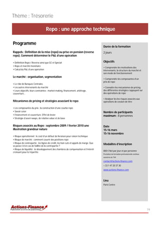 Thème : Trésorerie

                                   Repo : une approche technique

Programme
                                                                                         Durée de la formation
Rappels : Définition de la mise (repo) ou prise en pension (reverse                      2 jours
repo). Comment déterminer le P&L d’une opération

• Définition Repo / Reverse ainsi que GC et Spécial                                      Objectifs
• Repo et marché monétaire
                                                                                         • Comprendre les motivations des
• Calcul du P&L d’une opération                                                          intervenants, la structure du marché et
                                                                                         son mode de fonctionnement
Le marché : organisation, segmentation
                                                                                         • Comprendre les composantes d’un
                                                                                         prix de repo
• Le rôle de Banques Centrales
• Les autres intervenants du marché                                                      • Connaître les mécanismes de pricing
• Leurs objectifs, leurs contraintes : market-making, financement, arbitrage,            des différentes stratégies s’appuyant sur
couverture…                                                                              des opérations de repo

                                                                                         • Analyser les les risques associés aux
Mécanismes de pricing et stratégies associant le repo                                    opérations de cession de titre

• Les composantes du prix : la construction d’une courbe repo
• Savoir coter                                                                           Nombre de participants
• Financement et couverture. Effet de levier                                             maximum : 8 personnes
• Stratégie d’asset-swaps, de relative value et de base


Risques associés au Repo : septembre 2009 / février 2010 une                             Date
illustration grandeur nature                                                             15-16 mars
                                                                                         15-16 novembre
• Risque opérationnel : le coût d’un défaut de livraison pour raison technique
• Risque de marché : comment couvrir des positions repo
• Risque de contrepartie : les lignes de crédit, les hair-cuts et appels de marge. Que
                                                                                         Modalités d’inscription
se passe-t-il en cas de faillite de la contrepartie ?
• Risque de liquidité : le développement des chambres de compensation et l’intérêt
                                                                                         800 € Net par jour et par personne
croissant pour le tripartite
                                                                                         Prestation de formation professionnelle continue
                                                                                         exonérée de TVA

                                                                                         contact@actions-finance.com
                                                                                         + 33 1 47 20 37 30
                                                                                         www.actions-finance.com



                                                                                         Lieu
                                                                                         Paris Centre




                                                                                                                                            19
 