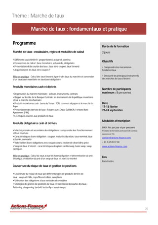 Thème : Marché de taux

                   Marché de taux : fondamentaux et pratique

Programme
                                                                                        Durée de la formation
Marché de taux : vocabulaire, règles et modalités de calcul                             2 jours

• Différents taux d’intérêt : proportionnel, actuariel, continu
                                                                                        Objectifs
• Conventions de calcul : base monétaire, actuarielle, obligataire
• Présentation de la courbe des taux : taux zéro coupon, taux forward                   • Comprendre les mécanismes
• A quoi servent les taux zéro coupon ?                                                 fondamentaux

Mise en pratique : Calcul des taux forward à partir des taux du marchés et conversion   • Découvrir les principaux instruments
d’un taux base monétaire en taux base obligataire                                       des marchés de taux d'intérêt


Produits monétaires cash et dérivés
                                                                                        Nombre de participants
•Organisation du marché monétaire : acteurs, instruments, contrats                      maximum : 8 personnes
• Rappel sur le rôle de la Banque Centrale, les instruments de la politique monétaire
et sur le marché interbancaire
• Produits monétaires cash : bons du Trésor, TCN, commercial paper et le marché du      Date
Repo                                                                                    17-18 février
• Présentation des dérivés de taux : Futures sur EONIA, EURIBOR, Forward Rate           23-24 septembre
Agreement (FRA)
• Les risques associés aux produits de taux

                                                                                        Modalités d’inscription
Produits obligataires cash et dérivés
                                                                                        800 € Net par jour et par personne
• Marché primaire et secondaire des obligations : comprendre leur fonctionnement        Prestation de formation professionnelle continue
et leur structure                                                                       exonérée de TVA
• Caractéristiques d’une obligation : coupon, maturité/duration, taux nominal, taux
                                                                                        contact@actions-finance.com
actuariel, convexité
• Valorisation d’une obligations avec coupon couru : notion de clean/dirty price        + 33 1 47 20 37 30
• Swap de taux d’intérêt : caractéristiques des plain vanilla swap, basis swap, swap    www.actions-finance.com
exotiques

Mise en pratique: Calcul du taux actuariel d’une obligation et détermination du prix
théorique, évaluation du prix d’un swap de taux en mark-to-market
                                                                                        Lieu
                                                                                        Paris Centre

Couverture du risque de taux et gestion de positions

• Couverture du risque de taux par différents types de produits dérivés de
taux : swaps et FRAs, caps/floors/collars, swaptions
• Utilisation des obligations à taux variables et révisables
• Stratégies de gestion de positions de taux en fonction de la courbe des taux :
flattening, steepening, barbell, butterfly et asset-swaps




                                                                                                                                           20
 
