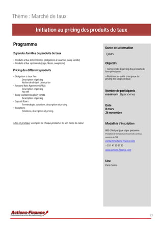 Thème : Marché de taux

                        Initiation au pricing des produits de taux

Programme
                                                                          Durée de la formation
2 grandes familles de produits de taux                                    1 jours
• Produits à flux déterministes (obligations à taux fixe, swap vanille)
• Produits à flux optionnels (caps, floors, swaptions)                    Objectifs
                                                                          • Comprendre le pricing des produits de
Pricing des différents produits                                           taux principaux;

• Obligation à taux fixe                                                  • Maîtriser les outils principaux du
         Description et pricing                                           pricing des swaps de taux;
         Notion de dirty et clean price
• Forward Rate Agreement (FRA)
         Description et pricing
         Pay-off                                                          Nombre de participants
• Swap standard ou plain vanilla                                          maximum : 8 personnes
         Description et pricing
• Caps et floors
         Terminologie, cotations, description et pricing                  Date
• Swaptions
                                                                          8 mars
         Cotations, description et pricing
                                                                          26 novembre


Mise en pratique: exemples de chaque produit et de son mode de calcul     Modalités d’inscription

                                                                          800 € Net par jour et par personne
                                                                          Prestation de formation professionnelle continue
                                                                          exonérée de TVA

                                                                          contact@actions-finance.com
                                                                          + 33 1 47 20 37 30
                                                                          www.actions-finance.com



                                                                          Lieu
                                                                          Paris Centre




                                                                                                                             23
 