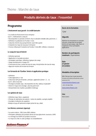 Thème : Marché de taux

                             Produits dérivés de taux : l’essentiel

Programme
                                                                                         Durée de la formation
L’instrument sous-jacent : le crédit bancaire
                                                                                         1 jour
• Les modes de financement d’une entreprise
Cas #1 : crédit bancaire à cinq ans                                                      Objectifs
• Décomposition en périodes d’intérêt, Flux et calendrier détaillé (rolls, paiements…)
• Définition et publication de l’Euribor 3 mois                                          Maîtriser les mécanismes et concepts
• Calcul des intérêts (taux proportionnel, exact/360, ajusté)                            clés pour comprendre les produits
                                                                                         dérivés de taux (swaps, caps, floors et
• Evaluation du risque de taux pour l’entreprise
                                                                                         swaptions) et leurs principales
• Facteurs influençant l’évolution de l’Euribor 3 mois (BCE, inflation, croissance)      applications


Le swap de taux d’intérêt
                                                                                         Nombre de participants
• Définition générale
                                                                                         maximum : 8 personnes
• Application à l’exemple précédent
• Vocabulaire spécifique, utilisations typiques des swaps
• Swaps interbancaires et swaps OTC                                                      Date
• Conversions de taux, courbe des taux de swap, interprétation des taux de swap          27 janvier
• Approche intuitive de la notion de forward                                             22 octobre


Les forwards de l’Euribor 3mois et application pratique
                                                                                         Modalités d’inscription
• Définition                                                                             800 € Net par jour et par personne
• Calcul approché (≤ 1 an)                                                               Prestation de formation professionnelle continue
• Calcul exact (DF puis forwards) : principes, application (année 1, 2 … n)              exonérée de TVA
Cas #2 : dette à taux fixe
                                                                                         contact@actions-finance.com
• Stratégie du double swap : décomposition des flux, tableau récapitulatif
• Intérêt et risque de la stratégie, calcul du point mort                                + 33 1 47 20 37 30
• Interprétation des résultats, possibilité d’arbitrage                                  www.actions-finance.com


Les options de taux
                                                                                         Lieu
• Définition (caps, floors, swaptions)                                                   Paris Centre
• Principe de valorisation des options : notion de volatilité, exemple simplifié
• Exemples d’utilisation de swaptions
•Analyse de pay-off optionnels simples (achat de cap, collar)


Les thèmes connexes (aperçu)

• Les autres indices : CMS, Eonia, RMS, inflation
• Principales utilisations des produits dérivés de taux (placement, assurance, ALM)
• Le montage d’un EMTN, les produits structurés
• Le risque de crédit, le cadre juridique, la comptabilisation




                                                                                                                                            24
 