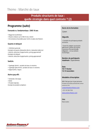 Thème : Marché de taux
                                  Produits structurés de taux :
                            quelle stratégie dans quel contexte ? (2)

Programme (suite)
                                                                Durée de la formation
Forwards vs. fondamentaux : CMS 10 ans
                                                                2 jours
• Rappel de la définition
• Floaters indexés sur le CMS 10 ans, intérêt                   Objectifs
• Circonstances favorables pour mettre en place des floaters
                                                                • Connaître les principaux produits
                                                                structurés;
Quanto et delayed
                                                                • Savoir les adapter aux besoins
• Définition générale                                           (placement, gestion de la dette,
                                                                couverture d’un portefeuille
Exemples de quanto (indexation directe, indexation indirecte)
                                                                obligataire…) et au contexte
• Intérêts, détection d’opportunités, pricing approximatif      économique.
Exemples de delayed
• Intérêts, détection d’opportunités, pricing approximatif
                                                                Nombre de participants
                                                                maximum : 8 personnes
Switchs

• Typologie [dette] : produits de base et variantes
• Typologie [placement] : produits de base et variantes
                                                                Date
• Opportunités, risques                                         10-11 février
                                                                13-14 novembre

Autres pay-offs
                                                                Modalités d’inscription
• Vol bonds, Vol swaps
• KI-KO                                                         800 € Net par jour et par personne
• Produits hybrides                                             Prestation de formation professionnelle continue
Exemple de produits complexes                                   exonérée de TVA

                                                                contact@actions-finance.com
                                                                + 33 1 47 20 37 30
                                                                www.actions-finance.com



                                                                Lieu
                                                                Paris Centre




                                                                                                                   27
 