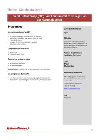 Thème : Marché du crédit
        Credit Default Swap (CDS) : outil du transfert et de la gestion
                           des risques de crédit

Programme
                                                                            Durée de la formation
Les notions de base d’un CDS                                                1 jour
•   Un moyen de s’assurer contre le défaut de paiement
•   Motivation : la flexibilité pour gérer le risque de crédit              Objectifs
•   Typologie du marché
•   Le jargon : les termes contractuels importants                          Comprendre le fonctionnement du
•   Valorisation et sensibilités                                            marché des CDS, leur contribution à la
                                                                            gestion des risques par les banques et
                                                                            autres intermédiaires.
Compréhension du marché

• Bond vs CDS                                                               Nombre de participants
• Les indices CDX & iTraxx                                                  maximum : 8 personnes

Éléments de gestion pratique
                                                                            Date
• Au niveau des opérations                                                  1er juin
• Au niveau du trading
                                                                            17 décembre
Documentation : importance de certains événements de crédit passés

                                                                            Modalités d’inscription
Les perspectives du marché
                                                                            800 € Net par jour et par personne
• Une chambre centrale de compensation pour plus de transparence
                                                                            Prestation de formation professionnelle continue
• Normalisation des contrats pour une surveillance plus stricte de levier
                                                                            exonérée de TVA

                                                                            contact@actions-finance.com
                                                                            + 33 1 47 20 37 30
                                                                            www.actions-finance.com



                                                                            Lieu
                                                                            Paris Centre




                                                                                                                               30
 