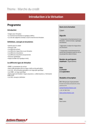 Thème : Marché du crédit

                                         Introduction à la titrisation

Programme
                                                                                     Durée de la formation
Introduction                                                                         2 jours
• Origine de la Titrisation
• Le marché de la titrisation en quelques chiffres                                   Objectifs
• La crise des subprimes étendue à tout le marché de la titrisation
                                                                                     • Comprendre le fonctionnement d’une
                                                                                     titrisation : notions de base, typologies,
Définitions, concepts & mécanismes                                                   mécanismes;

• Intérêts pour le cédant                                                            • Apprendre à évaluer les risques liés à
• Structure cash                                                                     ces structures;
• Les différents acteurs
• Les différents risques liées à une titrisation                                     • Comprendre le fonctionnement du
• Les différents mécanismes                                                          marché des titrisations avant la crise et
                                                                                     ses perspectives dans le future.
• Les différents mécanismes de protection
• Structure Synthétique
• Impact de Bâle II (en quelques mots)
                                                                                     Nombre de participants
                                                                                     maximum : 8 personnes
Les différents types de titrisation

• RMBS : le mastodonte du secteur
• Autres ABS granulaires liés au risque crédit sur des particuliers
                                                                                     Date
• Les CLOs : de la titrisation granulaire à un risque plus spécifique                2-3 février
• Les CMBS : un risque spécifique                                                    2-3 septembre
• Autres types de titrisation: risques assurances, « whole business », Partenariat
Public Privé…
• Les CDO: concept et définition
                                                                                     Modalités d’inscription

                                                                                     800 € Net par jour et par personne
                                                                                     Prestation de formation professionnelle continue
                                                                                     exonérée de TVA

                                                                                     contact@actions-finance.com
                                                                                     + 33 1 47 20 37 30
                                                                                     www.actions-finance.com



                                                                                     Lieu
                                                                                     Paris Centre




                                                                                                                                        31
 