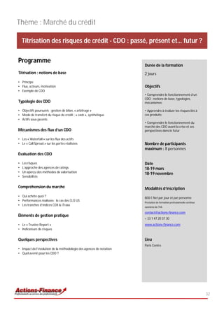 Thème : Marché du crédit

    Titrisation des risques de crédit - CDO : passé, présent et… futur ?

Programme
                                                                     Durée de la formation
Titrisation : notions de base                                        2 jours
• Principe
• Flux, acteurs, motivation                                          Objectifs
• Exemple de CDO
                                                                     • Comprendre le fonctionnement d’un
                                                                     CDO : notions de base, typologies,
Typologie des CDO                                                    mécanismes;

• Objectifs poursuivis : gestion de bilan, « arbitrage »             • Apprendre à évaluer les risques liés à
• Mode de transfert du risque de crédit : « cash », synthétique      ces produits;
• Actifs sous-jacents
                                                                     • Comprendre le fonctionnement du
                                                                     marché des CDO avant la crise et ses
Mécanismes des flux d’un CDO                                         perspectives dans le futur

• Les « Waterfall » sur les flux des actifs
• Le « Call Spread » sur les pertes réalisées                        Nombre de participants
                                                                     maximum : 8 personnes
Évaluation des CDO

•   Les risques                                                      Date
•   L’approche des agences de ratings                                18-19 mars
•   Un aperçu des méthodes de valorisation
                                                                     18-19 novembre
•   Sensibilités


Compréhension du marché                                              Modalités d’inscription
• Qui achète quoi ?
                                                                     800 € Net par jour et par personne
• Performances réalisées : le cas des CLO US
                                                                     Prestation de formation professionnelle continue
• Les tranches d’indices CDX & iTraxx
                                                                     exonérée de TVA

                                                                     contact@actions-finance.com
Éléments de gestion pratique
                                                                     + 33 1 47 20 37 30
• Le « Trustee Report »                                              www.actions-finance.com
• Indicateurs de risques


Quelques perspectives                                                Lieu
                                                                     Paris Centre
• Impact de l’évolution de la méthodologie des agences de notation
• Quel avenir pour les CDO ?




                                                                                                                        32
 