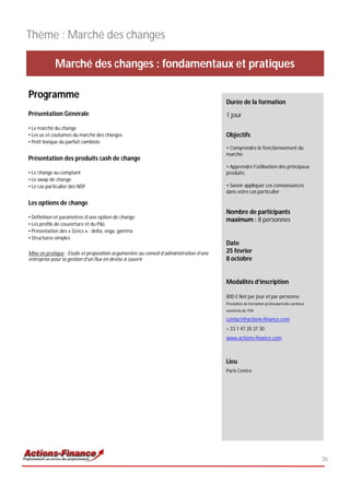 Thème : Marché des changes

             Marché des changes : fondamentaux et pratiques

Programme
                                                                                       Durée de la formation
Présentation Générale                                                                  1 jour
• Le marché du change
• Les us et coutumes du marché des changes                                             Objectifs
• Petit lexique du parfait cambiste
                                                                                       • Comprendre le fonctionnement du
                                                                                       marché;
Présentation des produits cash de change
                                                                                       • Apprendre l’utilisation des principaux
• Le change au comptant                                                                produits;
• Le swap de change
• Le cas particulier des NDF                                                           • Savoir appliquer ces connaissances
                                                                                       dans votre cas particulier

Les options de change
                                                                                       Nombre de participants
• Définition et paramètres d’une option de change
                                                                                       maximum : 8 personnes
• Les profils de couverture et du P&L
• Présentation des « Grecs » : delta, vega, gamma
• Structures simples
                                                                                       Date
Mise en pratique : Etude et proposition argumentée au conseil d’administration d’une   25 février
entreprise pour la gestion d’un flux en devise à couvrir                               8 octobre


                                                                                       Modalités d’inscription

                                                                                       800 € Net par jour et par personne
                                                                                       Prestation de formation professionnelle continue
                                                                                       exonérée de TVA

                                                                                       contact@actions-finance.com
                                                                                       + 33 1 47 20 37 30
                                                                                       www.actions-finance.com



                                                                                       Lieu
                                                                                       Paris Centre




                                                                                                                                          36
 