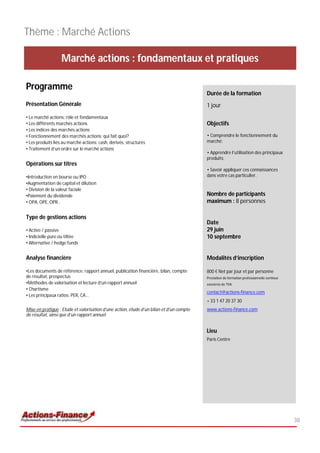 Thème : Marché Actions

                   Marché actions : fondamentaux et pratiques

Programme
                                                                                         Durée de la formation
Présentation Générale                                                                    1 jour
• Le marché actions: rôle et fondamentaux
• Les différents marchés actions                                                         Objectifs
• Les indices des marchés actions
• Fonctionnement des marchés actions: qui fait quoi?                                     • Comprendre le fonctionnement du
• Les produits liés au marché actions: cash, dérivés, structurés                         marché;
• Traitement d’un ordre sur le marché actions
                                                                                         • Apprendre l’utilisation des principaux
                                                                                         produits;
Opérations sur titres
                                                                                         • Savoir appliquer ces connaissances
•Introduction en bourse ou IPO                                                           dans votre cas particulier.
•Augmentation de capital et dilution
• Division de la valeur faciale
•Paiement du dividende                                                                   Nombre de participants
• OPA, OPE, OPR…                                                                         maximum : 8 personnes

Type de gestions actions
                                                                                         Date
• Active / passive                                                                       29 juin
• Indicielle pure ou tiltée                                                              10 septembre
• Alternative / hedge funds


Analyse financière                                                                       Modalités d’inscription

•Les documents de référence: rapport annuel, publication financière, bilan, compte       800 € Net par jour et par personne
de résultat, prospectus                                                                  Prestation de formation professionnelle continue
•Méthodes de valorisation et lecture d’un rapport annuel                                 exonérée de TVA
• Chartisme
                                                                                         contact@actions-finance.com
• Les principaux ratios: PER, CA…
                                                                                         + 33 1 47 20 37 30
Mise en pratique : Etude et valorisation d’une action, étude d’un bilan et d’un compte   www.actions-finance.com
de résultat, ainsi que d’un rapport annuel


                                                                                         Lieu
                                                                                         Paris Centre




                                                                                                                                            38
 