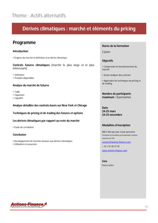 Thème : Actifs alternatifs

          Dérivés climatiques : marché et éléments du pricing

Programme
                                                                Durée de la formation
Introduction                                                    2 jours
• Origines du marché et définition d’un dérivé climatique
                                                                Objectifs
Contrats futures climatiques (marché le plus large et le plus   • Comprendre le fonctionnement du
intéressant)                                                    marché;

• Définition                                                    • Savoir analyser des contrats;
• Produits disponibles
                                                                • Apprendre les techniques de pricing et
                                                                de trading.
Analyse du marché de futures

• Taille
• Expansion                                                     Nombre de participants
• Liquidité                                                     maximum : 8 personnes

Analyse détaillée des contrats basés sur New York et Chicago
                                                                Date
                                                                24-25 mars
Techniques de pricing et de trading des futures et options
                                                                24-25 novembre

Les dérivés climatiques par rapport au reste du marché
                                                                Modalités d’inscription
• Etude de corrélation
                                                                800 € Net par jour et par personne
Conclusion                                                      Prestation de formation professionnelle continue
                                                                exonérée de TVA
• Développement de marchés annexes aux dérivés climatiques      contact@actions-finance.com
• Utilisation en assurance
                                                                + 33 1 47 20 37 30
                                                                www.actions-finance.com



                                                                Lieu
                                                                Paris Centre




                                                                                                                   47
 