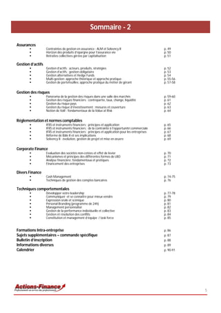 Sommaire - 2

Assurances
                  Contraintes de gestion en assurance : ALM et Solvency II                         p. 49
                  Horizon des produits d’épargne pour l’assurance vie                              p. 50
                  Retraites collectives gérées par capitalisation                                  p. 51

Gestion d’actifs
                  Gestion d’actifs : acteurs, produits, stratégies                                 p. 52
                  Gestion d’actifs : gestion obligataire                                           p. 53
                  Gestion alternatives et Hedge Funds                                              p. 54
                  Multi-gestion: approche théorique et approche pratique                           p. 55-56
                  Gestion de portefeuilles: approche pratique du métier de gérant                  p. 57-58


Gestion des risques
                  Panorama de la gestion des risques dans une salle des marchés                    p. 59-60
                  Gestion des risques financiers : contrepartie, taux, change, liquidité           p. 61
                  Gestion du risque pays                                                           p. 62
                  Gestion du risque d’investissement : mesures et couverture                       p. 63
                  Notion de VaR : fondamentaux de la Value at Risk                                 p. 64


Réglementation et normes comptables
                  IFRS et instruments financiers : principes et application                        p. 65
                  IFRS et instruments financiers : de la contrainte à l’opportunité commerciale    p. 66
                  IFRS et instruments financiers : principes et application pour les entreprises   p. 67
                  Réforme de Bâle II et ses implications                                           p. 68
                  Solvency II : évolution, gestion de projet et mise en œuvre                      p. 69


Corporate Finance
                  Evaluation des sociétés non-cotées et effet de levier                            p. 70
                  Mécanismes et principes des différentes formes de LBO                            p. 71
                  Analyse financière: fondamentaux et pratiques                                    p. 72
                  Financement des entreprises                                                      p. 73

Divers Finance
                  Cash Management                                                                  p. 74-75
                  Techniques de gestion des comptes bancaires                                      p. 76

Techniques comportementales
                  Développer votre leadership                                                      p. 77-78
                  Communiquer et se connaître pour mieux vendre                                    p. 79
                  Expression orale et scénique                                                     p. 80
                  Personal Branding (programme de 24h)                                             p. 81
                  Management personnalisé                                                          p. 82
                  Gestion de la performance individuelle et collective                             p. 83
                  Gestion et résolution des conflits                                               p. 84
                  Constitution et management d’équipe / task force                                 p. 85


Formations Intra-entreprise                                                                         p. 86
Sujets supplémentaires – commande spécifique                                                        p. 87
Bulletin d’inscription                                                                              p. 88
Informations diverses                                                                               p. 89
Calendrier                                                                                          p. 90-91




                                                                                                               5
 