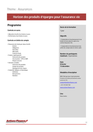 Thème : Assurances

          Horizon des produits d’épargne pour l’assurance vie

Programme
                                             Durée de la formation
Contrats en euros                            1 jour
• Allocation d’actifs d’un fonds en euros
• Performance d’un fonds en euros            Objectifs
                                             • Comprendre le fonctionnement d’un
Contrats en Unités de compte                 fonds en Euros dans le cadre d’un
                                             contrat Assurance Vie;
• Panorama des fonds par classe d’actifs
         Actions                             • Comprendre le fonctionnement des
         Obligations                         unités de compte dans le même cadre
         Diversifiés
         Alternatifs
         Fonds de fonds                      Nombre de participants
• Fonds à capital garanti :
                                             maximum : 8 personnes
         Panorama des produits
         Structuration : CPPI et OBPI
         Risques associés
• Annuités variables                         Date
         Panorama des produits               8 février
         Design des produits                 13 décembre
         Management des risques
• Fonds ISR, Solidaire et thématique
         Définition                          Modalités d’inscription
         Best practices
         Notation
                                             800 € Net par jour et par personne
                                             Prestation de formation professionnelle continue
                                             exonérée de TVA

                                             contact@actions-finance.com
                                             + 33 1 47 20 37 30
                                             www.actions-finance.com



                                             Lieu
                                             Paris Centre




                                                                                                50
 