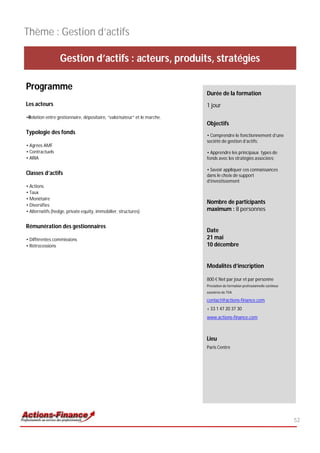 Thème : Gestion d’actifs

                  Gestion d’actifs : acteurs, produits, stratégies

Programme
                                                                          Durée de la formation
Les acteurs                                                               1 jour
•Relation entre gestionnaire, dépositaire, “valorisateur” et le marche.
                                                                          Objectifs
Typologie des fonds                                                       • Comprendre le fonctionnement d’une
                                                                          société de gestion d’actifs;
• Agrées AMF
• Contractuels                                                            • Apprendre les principaux types de
• ARIA                                                                    fonds avec les stratégies associées;

                                                                          • Savoir appliquer ces connaissances
Classes d’actifs                                                          dans le choix de support
                                                                          d’investissement
• Actions
• Taux
• Monétaire
• Diversifies
                                                                          Nombre de participants
• Alternatifs (hedge, private equity, immobilier, structures)             maximum : 8 personnes

Rémunération des gestionnaires
                                                                          Date
• Différentes commissions                                                 21 mai
• Rétrocessions                                                           10 décembre


                                                                          Modalités d’inscription

                                                                          800 € Net par jour et par personne
                                                                          Prestation de formation professionnelle continue
                                                                          exonérée de TVA

                                                                          contact@actions-finance.com
                                                                          + 33 1 47 20 37 30
                                                                          www.actions-finance.com



                                                                          Lieu
                                                                          Paris Centre




                                                                                                                             52
 