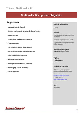 Thème : Gestion d’actifs

                       Gestion d’actifs : gestion obligataire

Programme
                                                        Durée de la formation
• Les taux d’intérêt – Rappel                           2 jours

• Structure par terme de la courbe des taux d’intérêt
                                                        Objectifs
• Marchés de taux                                       • Comprendre les principes de gestion
                                                        Taux/Crédit;

• Prix et taux actuariel d’une obligation               • Connaître les principaux sous-jacents;

                                                        • Apprendre les stratégies associées à la
• Taux zéro-coupon
                                                        gestion obligataire

• Indicateurs de risque d’une obligation
                                                        Nombre de participants
• Gestion active d’un portefeuille obligataire          maximum : 8 personnes

• Performance d’une obligation
                                                        Date
• Les obligations corporate                             6-7 avril
                                                        8-9 décembre
• Les obligations indexées sur l’inflation
                                                        Modalités d’inscription
• Les Mortgage Backed Securities
                                                        800 € Net par jour et par personne
• Gestion indicielle                                    Prestation de formation professionnelle continue
                                                        exonérée de TVA

                                                        contact@actions-finance.com
                                                        + 33 1 47 20 37 30
                                                        www.actions-finance.com



                                                        Lieu
                                                        Paris Centre




                                                                                                           53
 