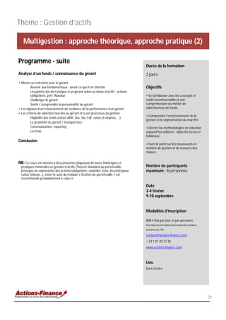 Thème : Gestion d’actifs

   Multigestion : approche théorique, approche pratique (2)

Programme - suite
                                                                                         Durée de la formation
Analyse d’un fonds / connaissance du gérant                                              2 jours
• Mener un entretien avec le gérant
          Revenir aux fondamentaux : savoir ce que l’on cherche                          Objectifs
          Les points clés de l’analyse d’un gérant selon sa classe d’actifs : actions,
          obligations, perf. Absolue                                                     • Se familiariser avec les concepts et
          Challenger le gérant                                                           outils incontournables à une
          Sentir / comprendre la personnalité du gérant                                  compréhension du métier de
• Les signaux d’un retournement de tendance de la performance d’un gérant                sélectionneur de fonds;
• Les critères de sélection non liés au gérant et à son processus de gestion
                                                                                         • Comprendre l’environnement de la
          Eligibilité des fonds (statut AMF, Ass. Vie, FdF, ratios d’emprise, …)
                                                                                         gestion et la segmentation du marché;
          La proximité du gérant / transparence
          Communication, reporting                                                       • Décrire les méthodologies de sélection
          Les frais                                                                      aujourd’hui utilisées : objectifs,forces et
                                                                                         faiblesses;
Conclusion
                                                                                         • Faire le point sur les nouveautés en
                                                                                         matière de gestion et de mesures des
                                                                                         risques.


NB: Ce cours est destiné à des personnes disposant de bases théoriques et
  pratiques minimales en gestion d’actifs (Théorie Standard du portefeuille,             Nombre de participants
  principes de valorisation des actions/obligations, volatilité, beta, les principaux    maximum : 8 personnes
  ratios (sharpe…), sinon le suivi du module « Gestion de portefeuille » est
  recommandé préalablement à celui-ci.

                                                                                         Date
                                                                                         3-4 février
                                                                                         9-10 septembre


                                                                                         Modalités d’inscription

                                                                                         800 € Net par jour et par personne
                                                                                         Prestation de formation professionnelle continue
                                                                                         exonérée de TVA

                                                                                         contact@actions-finance.com
                                                                                         + 33 1 47 20 37 30
                                                                                         www.actions-finance.com



                                                                                         Lieu
                                                                                         Paris Centre




                                                                                                                                            56
 