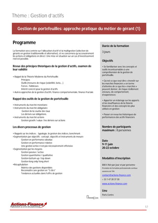 Thème : Gestion d’actifs

     Gestion de portefeuilles: approche pratique du métier de gérant (1)


Programme
                                                                                          Durée de la formation
La formation sera centrée sur l’allocation d’actif et la multigestion (sélection de
gérants en gestion traditionnelle et alternative), et ne concernera qu’accessoirement
                                                                                          3 jours
les actions et obligations en direct. Une mise en situation sur un cas d’investissement
réel est possible.
                                                                                          Objectifs
Revue des principes théoriques de la gestion d’actifs, examen de                          • Se familiariser avec les concepts et
leur validité                                                                             outils incontournables à une
                                                                                          compréhension de la gestion de
                                                                                          portefeuille.
• Rappel de la Théorie Moderne du Portefeuille
         Principes                                                                        • Qu’est ce que veut dire « investir sur
         Outils (mesures de risque (volatilité, beta,…)                                   les marchés financiers » en terme
         Forces - faiblesses                                                              d’attentes de ce que les « marchés »
         Intérêt concret pour la gestion d’actifs                                         peuvent donner, de risque réellement
• Autres approches de la gestion d’actifs: finance comportementale, finance fractale      encouru, de comportement,
                                                                                          d’expériences;
Rappel des outils de la gestion de portefeuille                                           • Apporter un éclairage sur les apports
                                                                                          et les insuffisances de la théorie
• Instruments du marché monétaire                                                         financière et des concepts les plus
• Instruments du marché obligataire                                                       utilisés en gestion;
          Gestion de la courbe des taux
         Les dérivés sur obligations                                                      • Passer en revue les historiques de
• Instruments du marché actions                                                           performances des actifs financiers
         Gestion groxth / value / les dérivés sur actions

Les divers processus de gestion                                                           Nombre de participants
                                                                                          maximum : 8 personnes
• Rappels sur les indices : typologie, la gestion des indices, benchmark
•Segmentation par objectifs : concept, objectifs et instruments de mesure
        Gestion en performance absolue
                                                                                          Date
        Gestion en performance relative
                                                                                          9-11 juin
        Une gestion active n’est pas nécessairement offensive
•Segmentation par les moyens                                                              20-22 octobre
        Gestion passive / active
        Gestion quantitative / qualitative
        Gestion bottum up / top down                                                      Modalités d’inscription
        Gestion long only/ long short
•Récapitulation                                                                           800 € Net par jour et par personne
        Matrice des gestions disponibles                                                  Prestation de formation professionnelle continue
        Reconnaître une gestion en "3 clics"                                              exonérée de TVA
        Tendances actuelles dans l’offre de gestion
                                                                                          contact@actions-finance.com
                                                                                          + 33 1 47 20 37 30
                                                                                          www.actions-finance.com


                                                                                          Lieu
                                                                                          Paris Centre




                                                                                                                                             57
 