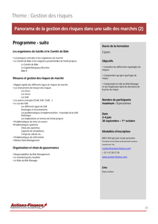 Thème : Gestion des risques

 Panorama de la gestion des risques dans une salle des marchés (2)

Programme - suite
                                                                      Durée de la formation
Les organismes de tutelle et le Comité de Bâle                        2 jours
• Les banques centrales et les régulateurs de marché
• Le Comité de Bâle et les exigences prudentielles de fonds propres   Objectifs
         Le Comité de Bâle
         La Capital Adequacy Directive                                • Connaitre les différentes typologies de
         Bâle II                                                      risques;

                                                                      • Comprendre qui gère quel type de
Mesures et gestion des risques de marché                              risque;

• Rappel rapide des différents types de risques de marché             • Comprendre le rôle du Risk Manager
• Les instruments de mesure des risques                               et son implication dans les décisions de
                                                                      la prise du risque.
          Les Grecs
          Les stress
          Les VaR
• Les autres concepts (CFaR, EaR, CVaR....)                           Nombre de participants
• Le cas des VaR                                                      maximum : 8 personnes
          Les différents types de VaR
          Avantages et inconvénients
          Les problématiques d’implémentation : l’exemple de la VaR
          historique
                                                                      Date
          Les implications en termes de fonds propres                 3-4 juin
• Problématiques de mise en oeuvre                                    30 septembre – 1er octobre
•Problématiques systèmes
          Choix des systèmes,
          Capacité de simulations,                                    Modalités d’inscription
          Temps de calculs etc...
• Problématiques de référentiels                                      800 € Net par jour et par personne
• Market Data Management                                              Prestation de formation professionnelle continue
                                                                      exonérée de TVA
Organisation et choix de gouvernance                                  contact@actions-finance.com
                                                                      + 33 1 47 20 37 30
• Responsabilités du Risk Management
• Le monitoring des résultats                                         www.actions-finance.com
• Le Rôle du Risk Manager


                                                                      Lieu
                                                                      Paris Centre




                                                                                                                         60
 