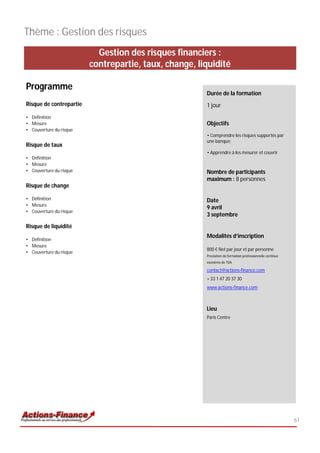 Thème : Gestion des risques
                           Gestion des risques financiers :
                         contrepartie, taux, change, liquidité

Programme
                                                       Durée de la formation
Risque de contrepartie                                 1 jour
• Définition
• Mesure                                               Objectifs
• Couverture du risque
                                                       • Comprendre les risques supportés par
                                                       une banque;
Risque de taux
                                                       • Apprendre à les mesurer et couvrir
• Définition
• Mesure
• Couverture du risque                                 Nombre de participants
                                                       maximum : 8 personnes
Risque de change

• Définition                                           Date
• Mesure
                                                       9 avril
• Couverture du risque
                                                       3 septembre
Risque de liquidité
                                                       Modalités d’inscription
• Définition
• Mesure
                                                       800 € Net par jour et par personne
• Couverture du risque
                                                       Prestation de formation professionnelle continue
                                                       exonérée de TVA

                                                       contact@actions-finance.com
                                                       + 33 1 47 20 37 30
                                                       www.actions-finance.com



                                                       Lieu
                                                       Paris Centre




                                                                                                          61
 