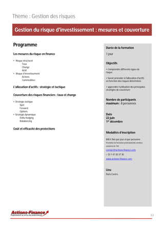 Thème : Gestion des risques

 Gestion du risque d'investissement : mesures et couverture

Programme                                            Durée de la formation

Les mesures du risque en finance                     1 jour

• Risque structurel
        Taux                                         Objectifs
        Change
        ALM                                          • Comprendre différents types de
                                                     risque;
• Risque d'investissement
        Actions
                                                     • Savoir procéder à l'allocation d'actifs
        Commodities                                  en fonction des risques déterminés;

L'allocation d'actifs : stratégie et tactique        • apprendre l’utilisation des principales
                                                     stratégies de couverture

Couverture des risques financiers : taux et change
                                                     Nombre de participants
• Stratégie statique
       Spot
                                                     maximum : 8 personnes
       Forward
       Options
• Stratégie dynamique                                Date
       Delta hedging                                 22 juin
       Rebalancing                                   1er décembre

Coût et efficacité des protections
                                                     Modalités d’inscription

                                                     800 € Net par jour et par personne
                                                     Prestation de formation professionnelle continue
                                                     exonérée de TVA

                                                     contact@actions-finance.com
                                                     + 33 1 47 20 37 30
                                                     www.actions-finance.com



                                                     Lieu
                                                     Paris Centre




                                                                                                        63
 
