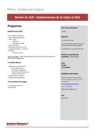 Thème : Gestion des risques

            Notion de VaR : fondamentaux de la Value at Risk

Programme                                                                     Durée de la formation

Définition de la VaR                                                          1 jour

• Terminologie et définition
• VaR et capital règlementaire
                                                                              Objectifs
• VaR vs C-VaR
                                                                              • Comprendre la VaR;
          Définition
          Avantages de la VaR                                                 • Savoir déterminer la valeur de la VaR
• Horizon temporel                                                            dans divers portefeuilles de gestion;
• Simulation historique de la VaR
• L’approche Variance – covariance                                            • Comprendre les risques liés à la VaR
• Volatilités
          Pricing et relation
                                                                              Nombre de participants
Mise en pratique : étude de portefeuille d’actions et de sa VaR, étude d’un   maximum : 8 personnes
portefeuille d’obligations

Le modèle linéaire                                                            Date
                                                                              23 juin
• Utilisation du modèle linéaire
       Portefeuille d’actions
                                                                              4 novembre
       Portefeuille d’obligations
       Contrats forward sur le devises
       Swaps de taux d’intéret                                                Modalités d’inscription
• Modèle linéaire et options
• Comparaison des approches                                                   800 € Net par jour et par personne
                                                                              Prestation de formation professionnelle continue

Test et gestion des risques                                                   exonérée de TVA

                                                                              contact@actions-finance.com
• Technique du stress-test
                                                                              + 33 1 47 20 37 30
• Back Testing
                                                                              www.actions-finance.com



                                                                              Lieu
                                                                              Paris Centre




                                                                                                                                 64
 