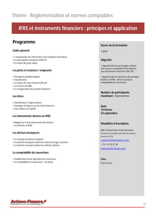 Thème : Réglementation et normes comptables

      IFRS et instruments financiers : principes et application

Programme
                                                              Durée de la formation
Cadre général                                                 1 jour
• L’organisation du référentiel et les évolutions attendues
• Les principales exclusions d’IAS 39                         Objectifs
• La notion de juste valeur
                                                              • Appréhender les principales notions
                                                              des normes comptables IFRS relatives
Les prêts et créances / emprunts                              aux instruments financiers (IAS 39);

• Principales problématiques                                  • Approfondir le traitement des produits
• Classification                                              dérivés en IFRS : dérivé incorporé,
• La notion de Taux d’Intérêt Effectif                        comptabilité de couverture.
• Les sorties de bilan
• La renégociation des passifs financiers
                                                              Nombre de participants
Les titres                                                    maximum : 8 personnes

• Classification / Dépréciations
• Exemples d’impacts sur les états financiers                 Date
• Juste Valeur sur option
                                                              15 février
                                                              23 septembre
Les instruments dérivés en IFRS

• Rappel sur le fonctionnement des dérivés
                                                              Modalités d’inscription
• Les dérivés en IFRS
                                                              800 € Net par jour et par personne
Les dérivés incorporés                                        Prestation de formation professionnelle continue
                                                              exonérée de TVA
• Le concept de dérivé incorporé                              contact@actions-finance.com
• Les dérivés incorporés dans les contrats de type «action»
• Les dérivés incorporés dans les contrats «dette»            + 33 1 47 20 37 30
                                                              www.actions-finance.com
La comptabilité de couverture

• Qualification d’une opération de couverture                 Lieu
• La comptabilité de couverture – les bases                   Paris Centre




                                                                                                                 65
 