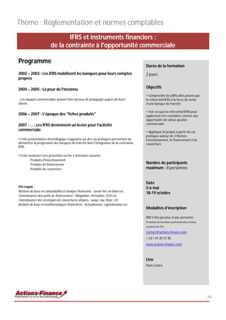 Thème : Réglementation et normes comptables
                              IFRS et instruments financiers :
                       de la contrainte à l'opportunité commerciale

Programme
                                                                                     Durée de la formation
2002 – 2003 : Les IFRS mobilisent les banques pour leurs comptes                     2 jours
propres

2004 – 2005 : La peur de l'inconnu                                                   Objectifs
                                                                                     • Comprendre les difficultés posées par
• Les équipes commerciales doivent faire preuve de pédagogie auprès de leurs         le référentiel IFRS à la force de vente
clients                                                                              d’une banque de marché;

                                                                                     • Voir en quoi le référentiel IFRS peut
2006 – 2007 : L'époque des "fiches produits"                                         également être considéré comme une
                                                                                     opportunité de valeur ajoutée
2007 - … : Les IFRS deviennent un levier pour l'activité                             commerciale;
commerciale                                                                          • Appliquer le propos à partir de cas
                                                                                     pratiques autour de 3 thèmes :
• Cette présentation chronologique s'appuiera sur des cas pratiques permettant de    l’investissement, le financement et la
démontrer la progression des banques de marché dans l'intégration de la contrainte   couverture
IFRS.

• Cette évolution sera présentée sur les 3 domaines suivants :
         Produits d'investissement
         Produits de financement                                                     Nombre de participants
         Produits de couverture                                                      maximum : 8 personnes


                                                                                     Date
Pré-requis :                                                                         5-6 mai
Notions de base en comptabilité et analyse financière : savoir lire un bilan etc.
                                                                                     18-19 octobre
Connaissance des outils de financement : Obligation, titrisation, OCA etc.
Connaissance des stratégies de couvertures simples : swap, cap, floor, etc.
Notions de base en mathématiques financières : Actualisation, capitalisation etc.
                                                                                     Modalités d’inscription

                                                                                     800 € Net par jour et par personne
                                                                                     Prestation de formation professionnelle continue
                                                                                     exonérée de TVA

                                                                                     contact@actions-finance.com
                                                                                     + 33 1 47 20 37 30
                                                                                     www.actions-finance.com



                                                                                     Lieu
                                                                                     Paris Centre




                                                                                                                                        66
 