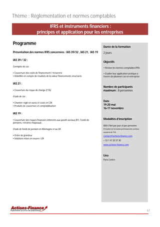 Thème : Réglementation et normes comptables
                               IFRS et instruments financiers :
                        principes et application pour les entreprises

Programme
                                                                                   Durée de la formation
Présentation des normes IFRS concernées : IAS 39/32 , IAS 21, IAS 19               2 jours

IAS 39 / 32 :
                                                                                   Objectifs
Exemples de cas :
                                                                                   • Réviser les normes comptables IFRS;

• Couverture des coûts de financement / trésorerie                                 • Etudier leur application pratique à
• Volatilité en compte de résultats de la valeur financements structurés           travers de plusieurs cas en entreprise


IAS 21 :
                                                                                   Nombre de participants
• Couverture du risque de change (CTA)                                             maximum : 8 personnes
Etude de cas :

                                                                                   Date
• Chantier réglé en euros et coûts en CZK
• Produits de couverture et comptabilisation                                       19-20 mai
                                                                                   16-17 novembre
IAS 19 :

• Couverture des risques financiers inhérents aux passifs sociaux (IFC, Fonds de   Modalités d’inscription
pensions, retraites chapeaux)
                                                                                   800 € Net par jour et par personne
Etude de fonds de pension en Allemagne et au UK                                    Prestation de formation professionnelle continue
                                                                                   exonérée de TVA
• Ordre de grandeur                                                                contact@actions-finance.com
• Solutions mises en oeuvre: LDI
                                                                                   + 33 1 47 20 37 30
                                                                                   www.actions-finance.com



                                                                                   Lieu
                                                                                   Paris Centre




                                                                                                                                      67
 