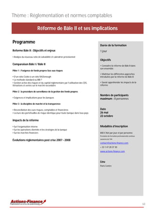 Thème : Réglementation et normes comptables

                           Réforme de Bâle II et ses implications

Programme
                                                                                      Durée de la formation
Reforme Bâle II : Objectifs et enjeux                                                 1 jour
• Analyse du nouveau ratio de solvabilité et calendrier prévisionnel
                                                                                      Objectifs
Comparaison Bâle I / Bâle II                                                          • Connaître la réforme de Bâle II dans
                                                                                      son ensemble;
Pilier 1 : l'exigence de fonds propres face aux risques
                                                                                      • Maîtriser les différentes approches
• D'un ratio Cooke à un ratio McDonough                                               introduites par la réforme de Bâle II;
• La methode standard ou IRB ?
• Gestion active des risques et du capital réglementaire par l’utilisation des CDS,   • Savoir appréhender les impacts de la
titrisations et ventes sur le marché secondaire                                       réforme

Pilier 2 : la procédure de surveillance de la gestion des fonds propres
                                                                                      Nombre de participants
• Exigences et implications pour les banques                                          maximum : 8 personnes
Pilier 3 : la discipline de marché et la transparence

• Réconciliation des vues risques, comptables et financières                          Date
• Lecture des portefeuilles de risque identique pour toute banque dans tous pays      26 mai
                                                                                      22 octobre
Impacts de la réforme

• Sur l’organisation interne                                                          Modalités d’inscription
• Sur les opérations clientèle et les stratégies de la banque
• Sur les marchés financiers                                                          800 € Net par jour et par personne
                                                                                      Prestation de formation professionnelle continue
                                                                                      exonérée de TVA
Évolutions réglementaires post crise 2007 - 2008
                                                                                      contact@actions-finance.com
                                                                                      + 33 1 47 20 37 30
                                                                                      www.actions-finance.com



                                                                                      Lieu
                                                                                      Paris Centre




                                                                                                                                         68
 