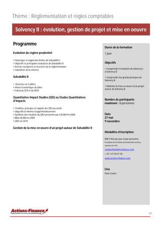 Thème : Réglementation et règles comptables

  Solvency II : évolution, gestion de projet et mise en oeuvre

Programme
                                                                   Durée de la formation
Evolution du régime prudentiel                                     1 jour

• Historique et rappel des limites de Solvabilité I
• Objectifs et principales évolutions de Solvabilité II            Objectifs
• Acteurs européens et structure de la règlementation
• Calendrier de la réforme                                         • Comprendre l’évolution de Solvency I
                                                                   à Solvency II;

Solvabilité II                                                     • Comprendre les grands principes de
                                                                   Solvency II;
• Structure en 3 piliers
                                                                   • Maîtriser la mise en œuvre d’un projet
• Vision économique du bilan
                                                                   autour de Solvency II
• Calcul du SCR et du MCR

Quantitative Impact Studies (QIS) ou Etudes Quantitatives
d’Impacts                                                          Nombre de participants
                                                                   maximum : 8 personnes
• Finalités, principes et rappels des QIS successifs
• Objectifs et thèmes d’approfondissement
• Synthèse des résultats du QIS4 présentés par l’ACAM fin 2008     Date
• Bilan ACAM en 2009                                               27 mai
• QIS5 en 2010                                                     9 novembre

Gestion de la mise en œuvre d’un projet autour de Solvabilité II
                                                                   Modalités d’inscription

                                                                   800 € Net par jour et par personne
                                                                   Prestation de formation professionnelle continue
                                                                   exonérée de TVA

                                                                   contact@actions-finance.com
                                                                   + 33 1 47 20 37 30
                                                                   www.actions-finance.com



                                                                   Lieu
                                                                   Paris Centre




                                                                                                                      69
 