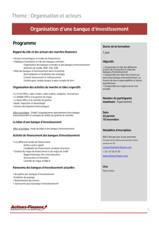 Thème : Organisation et acteurs

                   Organisation d’une banque d’investissement

Programme
                                                                                 Durée de la formation
Rappel du rôle et des acteurs des marchés financiers                             1 jour
• Acteurs économiques et modes de financement
• Politiques monétaires et rôle des banques centrales                            Objectifs
            Organisation des banques centrales et des banques d’investissement
            Autorités de tutelle: AMF, FSA, COB…                                 • Comprendre le rôle des différents
                                                                                 acteurs de l’économie et celui des
• Rôle des banques d’investissement dans l’économie                              banques d’investissement
            Intermédiation et facilitation des échanges                          • Comprendre les rôles des acteurs au
            Conseil, financement et refinancement                                sein d’une banque d’investissement, au
            Gestion pour compte propre et pour compte de tiers                   travers de leurs responsabilités et tâches
                                                                                 quotidiennes
                                                                                 • Comprendre les origines de la crise
Organisation des activités de marché et rôles respectifs
                                                                                 actuelle

• Le Front Office: sales, traders, sales-traders, analystes, structureurs
• Le Middle Office et la gestion du risque
                                                                                 Nombre de participants
• Le Back Office et le contrôle de gestion
• Audit, inspection et déontologie
                                                                                 maximum : 8 personnes
• Gestion des Systèmes Informatiques

Mise en pratique : Établir l’organigramme opérationnel d’une banque              Date
d’investissement et exemples de faillite du système de contrôle                  22 janvier
                                                                                 10 novembre
Le bilan d’une banque d’investissement

Mise en pratique: étude du bilan d’une banque d’investissement
                                                                                 Modalités d’inscription
Activité de financement des banques d’investissement                             800 € Net par jour et par personne
                                                                                 Prestation de formation professionnelle continue
• Les différents modes de financement
                                                                                 exonérée de TVA
            Dettes contre capital
            Complexité du financement: produits structurés                       contact@actions-finance.com
• Gestion du risque de financement et du risque de crédit                        + 33 1 47 20 37 30
            Rappel historique des crises bancaires
                                                                                 www.actions-finance.com
            Structuration et titrisation
            Contrôle de risque et Bâle II

Panorama des banques d’investissement actuelles                                  Lieu
                                                                                 Paris Centre
• Actualités des banques d’investissement
•Evolution du paysage
• Réorientation des acteurs
• Quel avenir pour la banque d’investissement?




                                                                                                                                    7
 