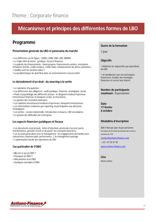 Thème : Corporate finance

      Mécanismes et principes des différentes formes de LBO

Programme
                                                                                             Durée de la formation
Présentation générale du LBO et panorama du marché                                           1 jour

• Les différents cas de figure : LMBO, LMBI, OBO, LBO, BIMBO
• Le triple effet de levier : juridique, fiscal et financier                                 Objectifs
• La palette des financements : fonds propres, financements seniors, mezzanine,
titrisation d'actifs, crédit vendeur, crédit relais, refinancement de dettes existantes...   • Maîtriser les enjeux liés aux opérations
• Quelles sont les sociétés cibles ?                                                         de LBO
• La problématique du deal-flow dans un environnement concurrentiel
                                                                                             • Se familiariser avec les techniques
                                                                                             financières. Etudier des montages
                                                                                             financiers et cerner leur intérêt.
Le déroulement d’un deal : du sourcing à la sortie

• Le calendrier d'acquisition
• Les différentes due-diligences : audit juridique, financier, stratégique, social…
                                                                                             Nombre de participants
• Poids et psychologie des différents acteurs : le dirigeant vendeur/repreneur,              maximum : 8 personnes
l’investisseur financier, le banquier senior, le mezzaneur...
• La gestion des covenants bancaires
• Les relations investisseurs/vendeurs/repreneurs, banquiers/investisseurs                   Date
• Les informations réclamées par reporting, la participation aux décisions
stratégiques
                                                                                             17 février
• Les sorties : cession industrielle, introduction en bourse, LBO secondaires                6 octobre
• La gestion des difficultés de l’entreprise

Les aspects financiers juridiques et fiscaux                                                 Modalités d’inscription

• Les documents contractuels : lettre d’intention, protocole d’accord, pacte                 800 € Net par jour et par personne
d'actionnaires, garantie d’actif et de passif, les covenants bancaires...                    Prestation de formation professionnelle continue
• Les accords particuliers avec le management : les engagements demandés (non                exonérée de TVA
concurrence, business plan, performance...), le management package
                                                                                             contact@actions-finance.com
• L’optimisation fiscale des opérations de LBO
                                                                                             + 33 1 47 20 37 30
Cas particulier de l’OBO                                                                     www.actions-finance.com

• Qu’est-ce qu’un OBO ?
• Pourquoi un OBO ?                                                                          Lieu
• Mécanismes d’un OBO
                                                                                             Paris Centre
• Quelques exemples d’OBO




                                                                                                                                                71
 