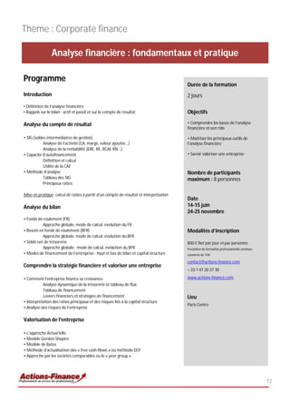 Thème : Corporate finance

                 Analyse financière : fondamentaux et pratique

Programme
                                                                                        Durée de la formation
Introduction                                                                            2 jours
• Définition de l’analyse financière
• Rappels sur le bilan : actif et passif et sur le compte de résultat                   Objectifs

Analyse du compte de résultat                                                           • Comprendre las bases de l’analyse
                                                                                        financière et son rôle

• SIG (soldes intermédiaires de gestion)                                                • Maitriser les principaux outils de
            Analyse de l’activité (CA, marge, valeur ajoutée…)                          l’analyse financière
            Analyse de la rentabilité (EBE, RE, RCAI, RN…)
• Capacité d’autofinancement                                                            • Savoir valoriser une entreprise
            Définition et calcul
            Utilité de la CAF
• Méthode d’analyse                                                                     Nombre de participants
            Tableau des SIG                                                             maximum : 8 personnes
            Principaux ratios

Mise en pratique: calcul de ratios à partir d’un compte de résultat et interprétation
                                                                                        Date
Analyse du bilan                                                                        14-15 juin
                                                                                        24-25 novembre
• Fonds de roulement (FR)
           Approche globale, mode de calcul, évolution du FR
• Besoin en fonds de roulement (BFR)                                                    Modalités d’inscription
           Approche globale, mode de calcul, évolution du BFR
• Solde net de trésorerie                                                               800 € Net par jour et par personne
           Approche globale, mode de calcul, évolution du BFR                           Prestation de formation professionnelle continue
• Modes de financement de l’entreprise : haut et bas de bilan et capital structure      exonérée de TVA

                                                                                        contact@actions-finance.com
Comprendre la stratégie financière et valoriser une entreprise
                                                                                        + 33 1 47 20 37 30

• Comment l'entreprise finance sa croissance                                            www.actions-finance.com
           Analyse dynamique de la trésorerie et tableau de flux
           Tableau de financement
           Leviers financiers et stratégies de financement                              Lieu
• Interprétation des ratios principaux et des risques liés à la capital structure
                                                                                        Paris Centre
• Analyse des risques de l’entreprise

Valorisation de l'entreprise

• L'approche Actuarielle
• Modèle Gordon Shapiro
• Modèle de Bates
• Méthode d'actualisation des « free cash-flows » ou méthode DCF
• Approche par les sociétés comparables ou le « peer group »




                                                                                                                                           72
 