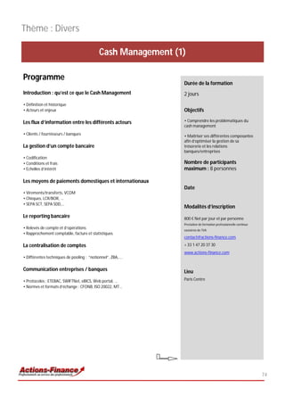 Thème : Divers

                                           Cash Management (1)

Programme
                                                             Durée de la formation
Introduction : qu’est ce que le Cash Management              2 jours
• Définition et historique
• Acteurs et enjeux                                          Objectifs

Les flux d’information entre les différents acteurs          • Comprendre les problématiques du
                                                             cash management
• Clients / fournisseurs / banques                           • Maîtriser ses différentes composantes
                                                             afin d’optimiser la gestion de sa
La gestion d’un compte bancaire                              trésorerie et les relations
                                                             banques/entreprises
• Codification
• Conditions et frais                                        Nombre de participants
• Echelles d’intérêt                                         maximum : 8 personnes

Les moyens de paiements domestiques et internationaux
                                                             Date
• Virements/transferts, VCOM
• Chèques, LCR/BOR, ...
• SEPA SCT, SEPA SDD,…
                                                             Modalités d’inscription
Le reporting bancaire                                        800 € Net par jour et par personne
                                                             Prestation de formation professionnelle continue
• Relevés de compte et d’opérations                          exonérée de TVA
• Rapprochement comptable, facture et statistiques
                                                             contact@actions-finance.com

La centralisation de comptes                                 + 33 1 47 20 37 30
                                                             www.actions-finance.com
• Différentes techniques de pooling : “notionnel”, ZBA,….

Communication entreprises / banques                          Lieu
• Protocoles : ETEBAC, SWIFTNet, eBICS, Web portal, …        Paris Centre
• Normes et formats d’échange : CFONB, ISO 20022, MT…




                                                                                                                74
 