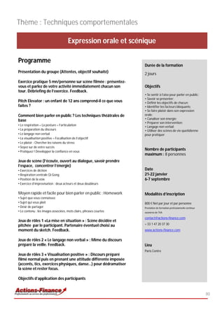 Thème : Techniques comportementales

                                       Expression orale et scénique

Programme
                                                                    Durée de la formation
Présentation du groupe (Attentes, objectif souhaité)                2 jours
Exercice pratique 5 mn/personne sur scène filmée : présentez-
vous et parlez de votre activité immédiatement chacun son           Objectifs
tour. Débriefing de l’exercice. Feedback.
                                                                    • Se sentir à l’aise pour parler en public;
                                                                    • Savoir se présenter;
Pitch Elevator : un enfant de 12 ans comprend-il ce que vous        • Définir les objectifs de chacun;
faites ?                                                            • Identifier les facteurs bloquants;
                                                                    • Se faire plaisir dans son expression
Comment bien parler en public ? Les techniques théâtrales de        orale;
                                                                    • Canaliser son énergie;
base
                                                                    • Préparer son intervention;
• Le respiration – La posture – l’articulation                      • Langage non verbal;
• La préparation du discours                                        • Utiliser des scènes de vie quotidienne
• Le langage non verbal                                             pour pratiquer
• La visualisation positive – Focalisation de l’objectif
• Le plaisir - Chercher les raisons du stress
• Soyez sur de votre succès
• Pratiquez ! Développer la confiance en vous
                                                                    Nombre de participants
                                                                    maximum : 8 personnes
Jeux de scène (l’écoute, ouvert au dialogue, savoir prendre
l’espace, concentrer l’énergie)
• Exercices de diction                                              Date
• Respiration ventrale Qi Gong                                      21-22 janvier
• Position de la voix                                               6-7 septembre
• Exercice d’improvisation : deux acteurs et deux doubleurs

Moyen rapide et facile pour bien parler en public : Homework        Modalités d’inscription
• Sujet que vous connaissez
• Sujet qui vous plaît                                              800 € Net par jour et par personne
• Désir de partager                                                 Prestation de formation professionnelle continue
• Le contenu : les images associées, mots clairs, phrases courtes   exonérée de TVA

                                                                    contact@actions-finance.com
Jeux de rôles 1 «La mise en situation » : Scène décidée et
pitchée par le participant. Partenaire éventuel choisi au           + 33 1 47 20 37 30
moment du sketch. Feedback.                                         www.actions-finance.com


Jeux de rôles 2 « Le langage non verbal » : Mime du discours
préparé la veille. Feedback.                                        Lieu
                                                                    Paris Centre
Jeux de rôles 3 « Visualisation positive » : Discours préparé
filmé normal puis en prenant une attitude différente imposée
(accents, tics, exercices physiques, danse…) pour dédramatiser
la scène et rester focus.

Objectifs d’application des participants


                                                                                                                       80
 