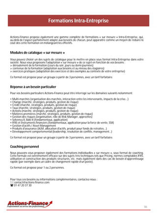 Formations Intra-Entreprise

Actions-Finance propose également une gamme complète de formations « sur mesure » Intra-Entreprise, qui,
au-delà de l’aspect parfaitement adapté aux besoins de chacun, peut apparaître comme un moyen de réduire le
coût des cette formation en mélangeant les effectifs.


Modules de catalogue « sur mesure »
Vous pouvez choisir un des sujets de catalogue pour le mettre en place sous format Intra-Entreprise dans votre
société. Nous vous proposons l’adaptation « sur mesure » de ce sujet en fonction de vos besoins :
 déroulement de la formation (cours du soir, jours ou demi-journées)
 contenue de la formation (adaptation aux besoins et au niveau des stagiaires)
 exercices pratiques (adaptation des exercices et des exemples au contexte de votre entreprise)

Ce format est proposé pour un groupe à partir de 3 personnes, avec un tarif forfaitaire.


Réponse à un besoin particulier
Pour vos besoins particuliers Actions-Finance peut être interrogé sur les domaines suivants notamment:

• Multi-marchés (organisation des marchés, interaction entre les intervenants, impacts de la crise...)
• Change (marché, stratégies, produits, gestion de risque)
• Crédit (marché, stratégies, produits, gestion de risque)
• Taux (marché, stratégies, produits, gestion de risque)
• Actions (marché, stratégies, produits, gestion de risque)
• Matières premières (marché, stratégies, produits, gestion de risque)
• Gestion des risques (organisation, rôle de Risk Manager, approches)
• Solvency II, Bâle II (fondamentaux, application)
• IFRS et instruments financiers (fondamentaux, application pour la force de vente, SSII)
• Gestion d'actifs / Asset Management
• Produits d'assurance (ALM, allocation d'actifs, produit pour fonds de retraites...)
• Développement comportemental (leadership, résolution de conflits, management…)

Ce format est proposé pour un groupe à partir de 3 personnes, avec un tarif forfaitaire.


Coaching personnel
Nous pouvons vous proposer également des formations individuelles « sur mesure », sous format de coaching.
Cette formule est extrêmement efficace sur des sujets très techniques tels que Pricing, normes comptables IFRS,
utilisation et construction des produits structurés, etc. mais également dans des cas de besoin d’apprentissage
rapide (par exemple dans un cadre de changement rapide d’un poste).

Ce format est proposé pour 1 ou 2 personnes.



Pour tous ces besoins ou informations complémentaires, contactez-nous :
 contact@actions-finance.com
 01 47 20 37 30




                                                                                                                  86
 