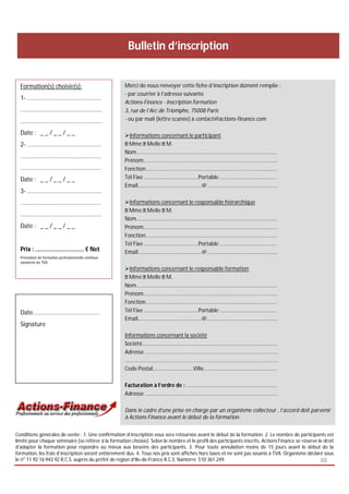 Bulletin d’inscription


  Formation(s) choisie(s):                           Merci de nous renvoyer cette fiche d’inscription dûment remplie :
                                                     - par courrier à l’adresse suivante
  1- ………………………..…………………
                                                     Actions-Finance - Inscription formation
  ……………………………………….………                                3, rue de l’Arc de Triomphe, 75008 Paris
  ………………………………………….……                                - ou par mail (lettre scanée) à contact@actions-finance.com

  Date : _ _ / _ _ / _ _                             Informations concernant le participant
  2- …………………………………………..                                Mme Melle M.
                                                     Nom…………………………………………………………………………….………...….
  …………………………….……………..…
                                                     Prénom……………………………………………………………………….….…….……
  ………………………………….……….….                               Fonction……………………………………………………………….………….………..
  Date : _ _ / _ _ / _ _                             Tél Fixe …………………………….…...Portable …………...………………………
                                                     Email…………………………………...…..@…………….…….…………………….….
  3- ………………………….…………….…
  …………………………………………...…                               Informations concernant le responsable hiérarchique
                                                       Mme Melle M.
  ……………………………….………..……
                                                     Nom…………………………………………………………………………….………...….
  Date : _ _ / _ _ / _ _                             Prénom……………………………………………………………………….….…….……
                                                     Fonction……………………………………………………………….………….………..
                                                     Tél Fixe …………………………….…...Portable …………...………………………
  Prix : ……………………..….. € Net                         Email…………………………………...…..@…………….…….…………………….….
  Prestation de formation professionnelle continue
  exonérée de TVA
                                                     Informations concernant le responsable formation
                                                       Mme Melle M.
                                                     Nom…………………………………………………………………………….………...….
                                                     Prénom……………………………………………………………………….….…….……
                                                     Fonction……………………………………………………………….………….………..
  Date…………………………………...…                              Tél Fixe …………………………….…...Portable …………...………………………
                                                     Email…………………………………...…..@…………….…….…………………….….
  Signature
                                                     Informations concernant la société
                                                     Société…………………………………………………………………………………….…
                                                     Adresse ………………………………………………………………………………………
                                                     …………………………………………..…………………………………………….……..…
                                                     Code Postal…………………………Ville………..………………………..…………..

                                                     Facturation à l’ordre de : ……………………………….……………….………..
                                                     Adresse ……………………………………………………..………………………..…….

                                                     Dans le cadre d’une prise en charge par un organisme collecteur , l’accord doit parvenir
                                                     à Actions Finance avant le début de la formation.

Conditions générales de vente : 1. Une confirmation d’inscription vous sera retournée avant le début de la formation. 2. Le nombre de participants est
limité pour chaque séminaire (se référer à la formation choisie). Selon le nombre et le profil des participants inscrits, Actions Finance se réserve le droit
d’adapter la formation pour répondre au mieux aux besoins des participants. 3. Pour toute annulation moins de 15 jours avant le début de la
formation, les frais d’inscription seront entièrement dus. 4. Tous nos prix sont affichés hors taxes et ne sont pas soumis à TVA. Organisme déclaré sous
le n° 11 92 16 943 92 R.C.S. auprès du préfet de région d’Ile-de-France R.C.S. Nanterre 510 361 249.                                                  88
 