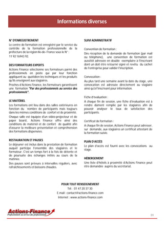Informations diverses


N° D'ENREGISTREMENT                                        SUIVI ADMINISTRATIF
Le centre de formation est enregistré par le service du
contrôle de la formation professionnelle de la             Convention de formation :
préfecture de la région Ile-de- France sous le N° :        Dès réception de la demande de formation (par mail
11 92 16943 92.                                            ou téléphone), une convention de formation est
                                                           aussitôt adressée en double exemplaire à l'inscrivant
DES FORMATEURS EXPERTS                                     dont un doit être retourné signé et revêtu du cachet
Actions Finance sélectionne ses formateurs parmi des       de l'entreprise pour valider l'inscription.
professionnels en poste qui par leur fonction
appliquent au quotidien les techniques et les produits     Convocation :
qu'ils enseignent aux stagiaires.                          Au plus tard une semaine avant la date du stage, une
Proches d’Actions Finance, les formateurs garantissent     convocation est adressée directement au stagiaire
une formation "Par des professionnels au service des       ainsi qu'à l'inscrivant pour information.
professionnels".
                                                           Fiche d'évaluation :
LE MATÉRIEL                                                A chaque fin de session, une fiche d'évaluation est à
Les formations ont lieu dans des salles extérieures en     rendre dûment remplie par les stagiaires afin de
fonction du nombre de participants mais toujours           pouvoir analyser le taux de satisfaction des
dans les mêmes conditions de confort et de proximité.      participants.
Chaque salle est équipée d'un vidéo-projecteur et de
paper board.. Actions Finance offre ainsi des              Certificat de formation :
conditions de matériel et de confort de qualité afin       A chaque fin de session, Actions Finance peut adresser,
d'assurer la meilleure présentation et compréhension       sur demande, aux stagiaires un certificat attestant de
des formations dispensées.                                 la formation suivie.

RESTAURATION ET PAUSES                                     PLAN D’ACCÈS
Le déjeuner est inclus dans la prestation de formation     Le plan d’accès est fourni avec les convocations au
auquel participe l'ensemble des stagiaires et le           stage.
formateur. C'est un temps fort à la fois de détente et
de poursuite des échanges initiés au cours de la
matinée.                                                   HÉBERGEMENT
Des pauses sont prévues à intervalles réguliers, avec      Une liste d’hôtels à proximité d’Actions Finance peut
rafraîchissements et boissons chaudes.                     être demandée auprès du secrétariat.




                                          POUR TOUT RENSEIGNEMENT
                                                Tél. : 01 47 20 37 30
                                      E.mail : contact@actions-finance.com
                                       Internet : www.actions-finance.com




                                                                                                                89
 