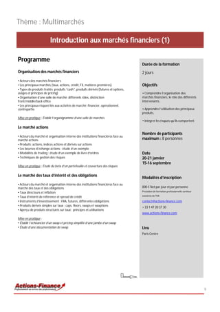 Thème : Multimarchés

                         Introduction aux marchés financiers (1)

Programme
                                                                                      Durée de la formation
Organisation des marchés financiers                                                   2 jours
• Acteurs des marchés financiers
• Les principaux marchés (taux, actions, crédit, FX, matières premières)              Objectifs
• Types de produits traités: produits “cash”, produits dérivés (futures et options,
usages et principes de pricing)                                                       • Comprendre l’organisation des
• Organisation d’une salle de marché: différents rôles, distinction                   marchés financiers, le rôle des différents
front/middle/back office                                                              intervenants,
• Les principaux risques liés aux activités de marché: financier, opérationnel,
contrepartie                                                                          • Apprendre l’utilisation des principaux
                                                                                      produits,
Mise en pratique : Établir l’organigramme d’une salle de marchés
                                                                                      • Intégrer les risques qu’ils comportent

Le marché actions
                                                                                      Nombre de participants
• Acteurs du marché et organisation interne des institutions financières face au
marché actions                                                                        maximum : 8 personnes
• Produits: actions, indices actions et dérivés sur actions
• Les bourses d’échange actions : étude d’un exemple
• Modalités de trading : étude d’un exemple de livre d’ordres                         Date
• Techniques de gestion des risques                                                   20-21 janvier
                                                                                      15-16 septembre
Mise en pratique : Étude du beta d’un portefeuille et couverture des risques

Le marché des taux d’intérêt et des obligations
                                                                                      Modalités d’inscription
• Acteurs du marché et organisation interne des institutions financières face au
marché des taux et des obligations                                                    800 € Net par jour et par personne
• Taux directeurs et inflation                                                        Prestation de formation professionnelle continue

• Taux d’intérêt de référence et spread de crédit                                     exonérée de TVA

• Instruments d’investissement : FRA, futures, différentes obligations                contact@actions-finance.com
• Produits dérivés simples sur taux : caps, floors, swaps et swaptions                + 33 1 47 20 37 30
• Aperçu de produits structurés sur taux : principes et utilisations
                                                                                      www.actions-finance.com
Mise en pratique :
• Établir l’échéancier d’un swap et pricing simplifié d’une jambe d’un swap
• Étude d’une documentation de swap                                                   Lieu
                                                                                      Paris Centre




                                                                                                                                         9
 