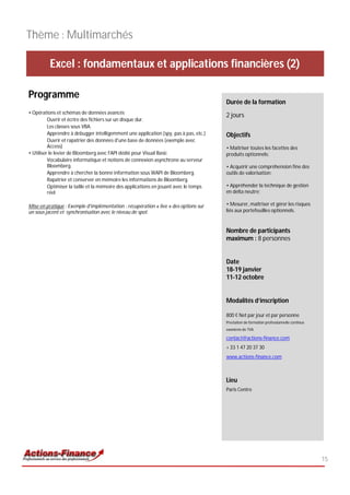 Thème : Multimarchés

          Excel : fondamentaux et applications financières (2)

Programme
                                                                                       Durée de la formation
• Opérations et schémas de données avancés
                                                                                       2 jours
          Ouvrir et écrire des fichiers sur un disque dur.
          Les classes sous VBA.
          Apprendre à debugger intelligemment une application (spy, pas à pas, etc.)   Objectifs
          Ouvrir et rapatrier des données d'une base de données (exemple avec
          Access)                                                                      • Maîtriser toutes les facettes des
• Utiliser le levier de Bloomberg avec l'API dédié pour Visual Basic                   produits optionnels;
          Vocabulaire informatique et notions de connexion asynchrone au serveur
          Bloomberg.                                                                   • Acquérir une compréhension fine des
          Apprendre à chercher la bonne information sous WAPI de Bloomberg.            outils de valorisation;
          Rapatrier et conserver en mémoire les informations de Bloomberg.
          Optimiser la taille et la mémoire des applications en jouant avec le temps   • Appréhender la technique de gestion
          réel                                                                         en delta neutre;

Mise en pratique : Exemple d'implémentation : récupération « live » des options sur    • Mesurer, maîtriser et gérer les risques
un sous jacent et synchronisation avec le niveau de spot.                              liés aux portefeuilles optionnels.


                                                                                       Nombre de participants
                                                                                       maximum : 8 personnes


                                                                                       Date
                                                                                       18-19 janvier
                                                                                       11-12 octobre


                                                                                       Modalités d’inscription

                                                                                       800 € Net par jour et par personne
                                                                                       Prestation de formation professionnelle continue
                                                                                       exonérée de TVA

                                                                                       contact@actions-finance.com
                                                                                       + 33 1 47 20 37 30
                                                                                       www.actions-finance.com



                                                                                       Lieu
                                                                                       Paris Centre




                                                                                                                                          15
 