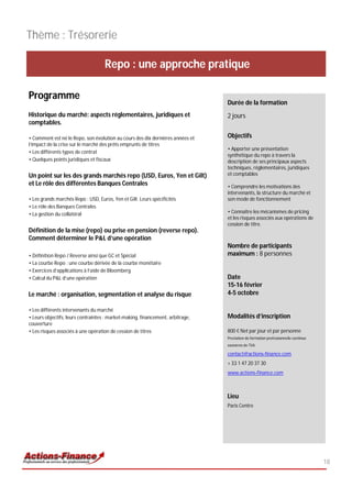 Thème : Trésorerie

                                    Repo : une approche pratique

Programme
                                                                                Durée de la formation
Historique du marché: aspects réglementaires, juridiques et                     2 jours
comptables.

• Comment est né le Repo, son évolution au cours des dix dernières années et    Objectifs
l’impact de la crise sur le marché des prêts emprunts de titres
                                                                                • Apporter une présentation
• Les différents types de contrat
                                                                                synthétique du repo à travers la
• Quelques points juridiques et fiscaux                                         description de ses principaux aspects
                                                                                techniques, réglementaires, juridiques
Un point sur les des grands marchés repo (USD, Euros, Yen et Gilt)              et comptables
et Le rôle des différentes Banques Centrales                                    • Comprendre les motivations des
                                                                                intervenants, la structure du marché et
• Les grands marchés Repo : USD, Euros, Yen et Gilt. Leurs spécificités         son mode de fonctionnement
• Le rôle des Banques Centrales
• La gestion du collatéral                                                      • Connaître les mécanismes de pricing
                                                                                et les risques associés aux opérations de
                                                                                cession de titre.
Définition de la mise (repo) ou prise en pension (reverse repo).
Comment déterminer le P&L d’une opération
                                                                                Nombre de participants
• Définition Repo / Reverse ainsi que GC et Spécial                             maximum : 8 personnes
• La courbe Repo : une courbe dérivée de la courbe monétaire
• Exercices d’applications à l’aide de Bloomberg
• Calcul du P&L d’une opération                                                 Date
                                                                                15-16 février
Le marché : organisation, segmentation et analyse du risque                     4-5 octobre

• Les différents intervenants du marché
• Leurs objectifs, leurs contraintes : market-making, financement, arbitrage,   Modalités d’inscription
couverture
• Les risques associés à une opération de cession de titres                     800 € Net par jour et par personne
                                                                                Prestation de formation professionnelle continue
                                                                                exonérée de TVA

                                                                                contact@actions-finance.com
                                                                                + 33 1 47 20 37 30
                                                                                www.actions-finance.com



                                                                                Lieu
                                                                                Paris Centre




                                                                                                                                   18
 