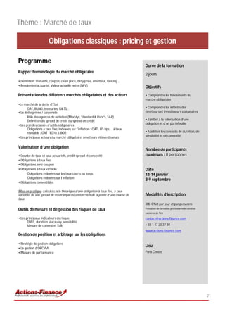 Thème : Marché de taux

                        Obligations classiques : pricing et gestion

Programme
                                                                                      Durée de la formation
Rappel: terminologie du marché obligataire
                                                                                      2 jours
• Définition: maturité, coupon, clean price, dirty price, émetteur, ranking…
• Rendement actuariel, Valeur actuelle nette (NPV)                                    Objectifs
Présentation des différents marchés obligataires et des acteurs                       • Comprendre les fondements du
                                                                                      marché obligataire
•Le marché de la dette d'État
       OAT, BUND, treasuries, GILTS…                                                  • Comprendre les intérêts des
• La dette privée / corporate                                                         émetteurs et investisseurs obligataires
       Rôle des agences de notation (Moodys, Standard & Poor's, S&P)
       Définition du spread de crédit du spread de crédit                             • S’initier à la valorisation d’une
                                                                                      obligation et d’un portefeuille
• Les grandes classes d’actifs obligataires
       Obligations à taux fixe, indexées sur l'inflation : OATi, US tips..., à taux
       révisable : OAT TEC10, LIBOR                                                   • Maîtriser les concepts de duration, de
                                                                                      sensibilité et de convexité
• Les principaux acteurs du marché obligataire: émetteurs et investisseurs


Valorisation d’une obligation
                                                                                      Nombre de participants
• Courbe de taux et taux actuariels, crédit spread et convexité                       maximum : 8 personnes
• Obligations à taux fixe
• Obligations zéro-coupon
• Obligations à taux variable                                                         Date
       Obligations indexées sur les taux courts ou longs                              13-14 janvier
       Obligations indexées sur l’inflation
                                                                                      8-9 septembre
• Obligations convertibles

Mise en pratique: calcul du prix théorique d’une obligation à taux fixe, à taux
variable, de son spread de crédit implicite en fonction de la pente d’une courbe de   Modalités d’inscription
taux
                                                                                      800 € Net par jour et par personne
                                                                                      Prestation de formation professionnelle continue
Outils de mesure et de gestion des risques de taux
                                                                                      exonérée de TVA

• Les principaux indicateurs de risque                                                contact@actions-finance.com
       DV01, duration Macaulay, sensibilité
       Mesure de convexité, VaR                                                       + 33 1 47 20 37 30
                                                                                      www.actions-finance.com
Gestion de position et arbitrage sur les obligations

• Stratégie de gestion obligataire
                                                                                      Lieu
• La gestion d’OPCVM
• Mesure de performance                                                               Paris Centre




                                                                                                                                         21
 