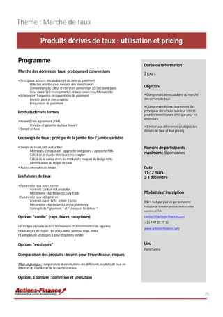 Thème : Marché de taux

                Produits dérivés de taux : utilisation et pricing

Programme
                                                                                  Durée de la formation
Marché des dérivés de taux: pratiques et conventions
                                                                                  2 jours
• Principaux acteurs, vocabulaire et de date de paiement
         Rôle des émetteurs et besoins des investisseurs
         Conventions de calcul d'intérêt et convention 30/360 bond basis          Objectifs
         Base exact/360 money market et base exact/exact Actuarielle
• Echéancier, fréquence et conventions de paiement                                • Comprendre le vocabulaire du marché
         Intérêts post et précomptés                                              des dérivés de taux
         Fréquences de paiement
                                                                                  • Comprendre le fonctionnement des
Produits dérivés fermes                                                           principaux dérivés de taux leur intérêt
                                                                                  pour les investisseurs ainsi que pour les
                                                                                  émetteurs
• Foward rate agreement (FRA)
        Principe et garantie du taux foward                                       • S’initier aux différentes stratégies des
• Swaps de taux
                                                                                  dérivés de taux et leur pricing

Les swaps de taux : principe de la jambe fixe / jambe variable

• Swaps de taux Libor ou Euribor                                                  Nombre de participants
         Méthodes d'évaluation : approche obligataire / approche FRA
         Calcul de la courbe des taux zéro-coupon
                                                                                  maximum : 8 personnes
         Calcul de la valeur mark-to-market du swap et du hedge ratio
         Identification du risque de taux
• Autres exemples de swaps                                                        Date
                                                                                  11-12 mars
Les futures de taux                                                               2-3 décembre
• Futures de taux court terme
        Contrats Euribor et Eurodollar
        Mécanisme et principe du cary trade                                       Modalités d’inscription
• Futures de taux obligataires
        Contrats bund, bobl, schatz, t.note…                                      800 € Net par jour et par personne
        Mécanisme et principe du physical delivery                                Prestation de formation professionnelle continue
        Concepts de " gisement " et " cheapest to deliver "
                                                                                  exonérée de TVA

Options "vanille" (caps, floors, swaptions)                                       contact@actions-finance.com
                                                                                  + 33 1 47 20 37 30
• Principes et mode de fonctionnement et détermination de la prime
                                                                                  www.actions-finance.com
• Indicateurs de risque : les grecs delta, gamma, véga, thêta
• Exemples de stratégies à base d’options vanille

Options "exotiques"                                                               Lieu
                                                                                  Paris Centre
Comparaison des produits : intérêt pour l'investisseur, risques

Mise en pratique: comparaison des évolutions des différents produits de taux en
fonction de l’évolution de la courbe de taux

Options à barrière : définition et utilisation


                                                                                                                                     25
 
