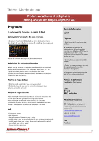 Thème : Marché de taux
                             Produits monétaires et obligataires :
                          pricing, analyse des risques, approche VaR

Programme
                                                                               Durée de la formation
A réviser avant la formation : le modèle de Black                              2 jours

Construction d’une courbe des taux avec Excel
                                                                               Objectifs
• En partant d’une feuille BBG (tq EUS) qui donne des taux monétaires
                                                                               • Savoir construire la courbe des taux
(zc), des prix de futures Euribor et des taux de swap longs (taux couponnés)
                                                                               sur Excel;

                                                                               • Comprendre les principes de
                                                                               valorisation des différents produits
                                                                               monétaires et obligataires (FRA, futures,
                                                                               obligations, caps, floors, swaps,
                                                                               swaptions), savoir construire des pricers
                                                                               simples sur Excel;
• Etude de convexité dans le pricing des taux monétaires
                                                                               • Savoir utiliser des pricers disponibles
                                                                               sur BBG;
Valorisation des instruments financiers
                                                                               • Étudier les risques de taux et de crédit
• Sur la base de la courbe zc construite précédemment et en constatant         des opérations sur les marchés
les flux des différents produits (FRA, obligation, swap, future, etc), on      monétaire et obligataire;
calcule un prix avec les fonctions Excel classiques plus Solver
                                                                               • Comprendre le fonctionnement de la
• Pricing des caps, floors et swaptions à partir des paramètres classiques
                                                                               VaR (différents types, calcul, etc).
(volatilité et taux sous-jacents)


Analyse du risque de taux                                                      Nombre de participants
                                                                               maximum : 8 personnes
• Définition de la volatilité des taux, exemple de calcul
• Gestion du risque de taux avec les paramètres classiques : taux
actuariel, sensibilité, convexité
                                                                               Date
                                                                               8-9 avril
Analyse du risque de crédit                                                    28-29 septembre
• Sur un exemple d’Asset Swap (sur BBG) on reconstruit une courbe des
taux zc et on calcule le spread d’Asset Swap et le Z-spread
• Sur un exemple de CDS sur le même émetteur on calcule les                    Modalités d’inscription
probabilités implicites de défaut et on compare aux tables de mortalité
Moody’s afin de déceler la cherté ou la non-cherté d’un crédit                 800 € Net par jour et par personne
                                                                               Prestation de formation professionnelle continue
                                                                               exonérée de TVA
VaR
                                                                               contact@actions-finance.com
• Définition et mesure                                                         + 33 1 47 20 37 30
• VaR historique                                                               www.actions-finance.com
• Approche variance/covariance avec 2 actifs
• Modèle linéaire pour un portefeuille d’actifs sans composante optionnelle
• Modèle quadratique pour intégrer des produits optionnels (en option)
                                                                               Lieu
• Monte Carlo pour estimer la VaR                                              Paris Centre
• Comparaison des approches


                                                                                                                                  28
 