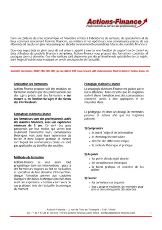 Dans un contexte de crise économique et financière et face à l’abondance de rumeurs, de spéculations et de
lieux communs concernant l’univers financier, ses métiers et ses opérateurs, une connaissance précise de ces
éléments est de plus en plus nécessaire pour aborder sereinement les évolutions futures des marchés financiers.

Que vous soyez déjà en plein cœur de cet univers, appelé à exercer une fonction de support ou de conseil ou
déjà utilisateur de produits financiers complexes, Actions-Finance vous propose des formations concrètes et
pratiques dans ce domaine. Ces interventions sont dispensées par des professionnels spécialistes de ces sujets,
dont l’objectif est de vous inculquer un savoir précis proche de l’actualité.


Volatilité, Corrélation, SWAP, FRA, CDS, CDO, Spread, Bâle II, IFRS, Taux Forward, ABS, Collatérisation, Mark-to-Market, Euribor, Eonia, etc.




   Conception des formations                                              Pédagogie d'Actions-Finance
   Actions-Finance propose soit des modules de                            La pédagogie d'Actions-Finance est guidée par le
   formation élaborés par des professionnels sur                          but à atteindre : faire en sorte que les stagiaires
   des sujets précis, soit des formations « sur                           sortent d'une formation avec des connaissances
   mesure », en fonction du sujet et du niveau                            concrètes prêtes à être appliquées et de
   des interlocuteurs.                                                    nouvelles idées.


                                                                          La pédagogie est donc un dosage de méthodes
   Formateurs d'Actions-Finance                                           passives et actives afin que les stagiaires
   Les formateurs sont des professionnels actifs                          puissent:
   des marchés financiers, avec une expérience
   minimum de 5 ans. Ce sont des gens
   passionnés par leur métier, qui savent non                             1) Comprendre
   seulement transmettre leurs connaissances                                   le but et l'objectif de la formation
   théoriques mais aussi leurs expériences du                                  le chemin qu'ils vont suivre
   terrain et donc l'aspect pratique et concret
                                                                               l'intérêt des différentes étapes
   sans lequel des connaissances brutes ne sont
   pas applicables au bénéfice des sociétés.                                   le contexte théorique et pratique



                                                                          2) Acquérir
   Méthodes de formation                                                       les points clés du sujet abordé
   Actions-Finance se veut avant tout                                          les connaissances théoriques
   pragmatique dans ses interventions : grâce à                                la façon pratique et concrète de les
   des formateurs toujours au fait de l’actualités                             utiliser
   et spécialiste de leur domaine d’intervention,
   chaque formation permet aux stagiaires
   d’acquérir des bases techniques précises mais                          3) Exercer
   aussi une expérience « terrain » au travers de                              les connaissances acquises
   cas pratiques tirés de l’actualité économique                               leurs propres systèmes de mémoire pour
   du moment.                                                                   ancrer en eux les points clés abordés.




                                    Actions-Finance – 3, rue de l’Arc de Triomphe – 75017 Paris
                tél. : + 33 1 47 20 37 30 web : //www.actions-finance.com/ email : contact@actions-finance.com                                  3
 